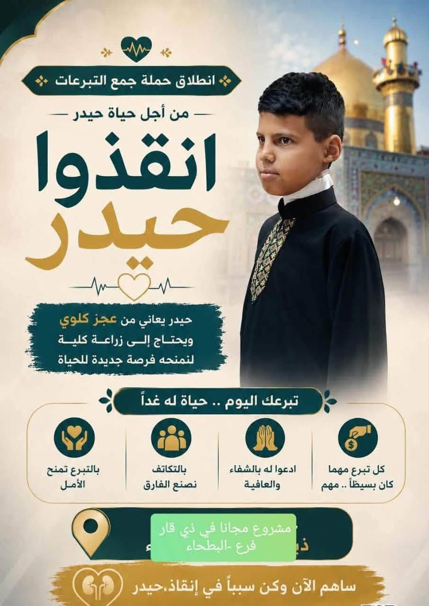 عظم الله اجورنا واجوركم بمصابة أبا عبدالله الحسين عليه السلام 

الى أهلنا في البطحاء الغيارى نعلن عن  انطلاق حملة جمع التبرعات لحالة الشاب حيدر البالغ من العمر 15 سنة من أهالي البطحاء والمصاب بحالة العجز الكلوي الذي يحتاج إلى عملية زراعة كلى بمبلغ قدره 60 مليون عراقي  نناشدكم بهذه الايام الأليمة ايام أبا عبدالله الحسين ايام عبد الله الرضيع ايام قاسم ابن الحسن ايام أبا الفضل العباس لمساهمتكم الفعالة في جمع التبرعات باسرع وقت ممكن 

للتبرع والاستفسار الاتصال على الارقام التالية

ميثم نجم            ***********
رسول فرحان       ***********
عباس بستان .     ***********
محمد علاوي       ***********
خليل كلهام          *********** 
يعقوب علاوي.     ***********
مؤيد صكبان       ***********
صادق مري.         ***********
عباس فلاح         ***********
حسين رزاق.       ***********
سلام عباس        ***********
صلاح حسن       ***********
محمد مكي.        ***********
حيدر عواد.        ***********
حسن يحيى.       ***********
عامر طالب.        ***********

#انا_على_العهد

#مجانا_في_ذي  قار

#فرع_البطحاء
