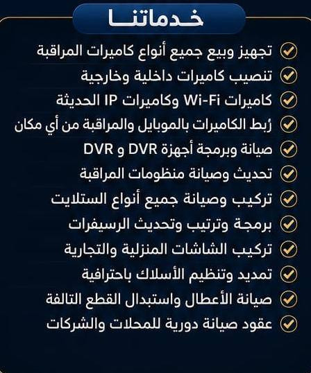 أعـــــــــــــــــــــــــلان
تنصيب وصيانة جميع أنواع كاميرات المراقبة
للمنازل والمحلات والمطاعم والشركات والمجمعات السكنية

تنصيب وصيانة جميع أنواع الستلايت والشاشات

خدماتنا

✔️ تجهيز وبيع جميع أنواع كاميرات المراقبة
✔️ تنصيب كاميرات داخلية وخارجية
✔️ كاميرات Wi-Fi وكاميرات IP الحديثة
✔️ ربط الكاميرات بالموبايل والمراقبة من أي مكان
✔️ صيانة وبرمجة أجهزة DVR و NVR
✔️ تحديث وصيانة منظومات المراقبة
✔️ تركيب وصيانة جميع أنواع الستلايت
✔️ برمجة وترتيب وتحديث الرسيفرات
✔️ تركيب الشاشات المنزلية والتجارية
✔️ تمديد وتنظيم الأسلاك باحترافية
✔️ صيانة الأعطال واستبدال القطع التالفة
✔️ عقود صيانة دورية للمحلات والشركات

لماذا نحن؟

🔹 أسعار مناسبة
🔹 أجهزة أصلية ومضمونة
🔹 سرعة في التنفيذ
🔹 خبرة وجودة عالية
🔹 دعم فني وخدمة ما بعد التركيب
🔹 ضمان على العمل والأجهزة

نخدم

🏠 المنازل
🏪 المحلات التجارية
🍽️ المطاعم والكافيهات
🏢 الشركات والمكاتب
🏘️ المجمعات السكنية
🏭 المعامل والمخازن

أمانك مسؤوليتنا
حلول متكاملة للأنظمة الأمنية والستلايت
📞 ***********
📞 ***********
محمد التميمي 
للأنظمة الأمنية وكاميرات المراقبة والستلايت
