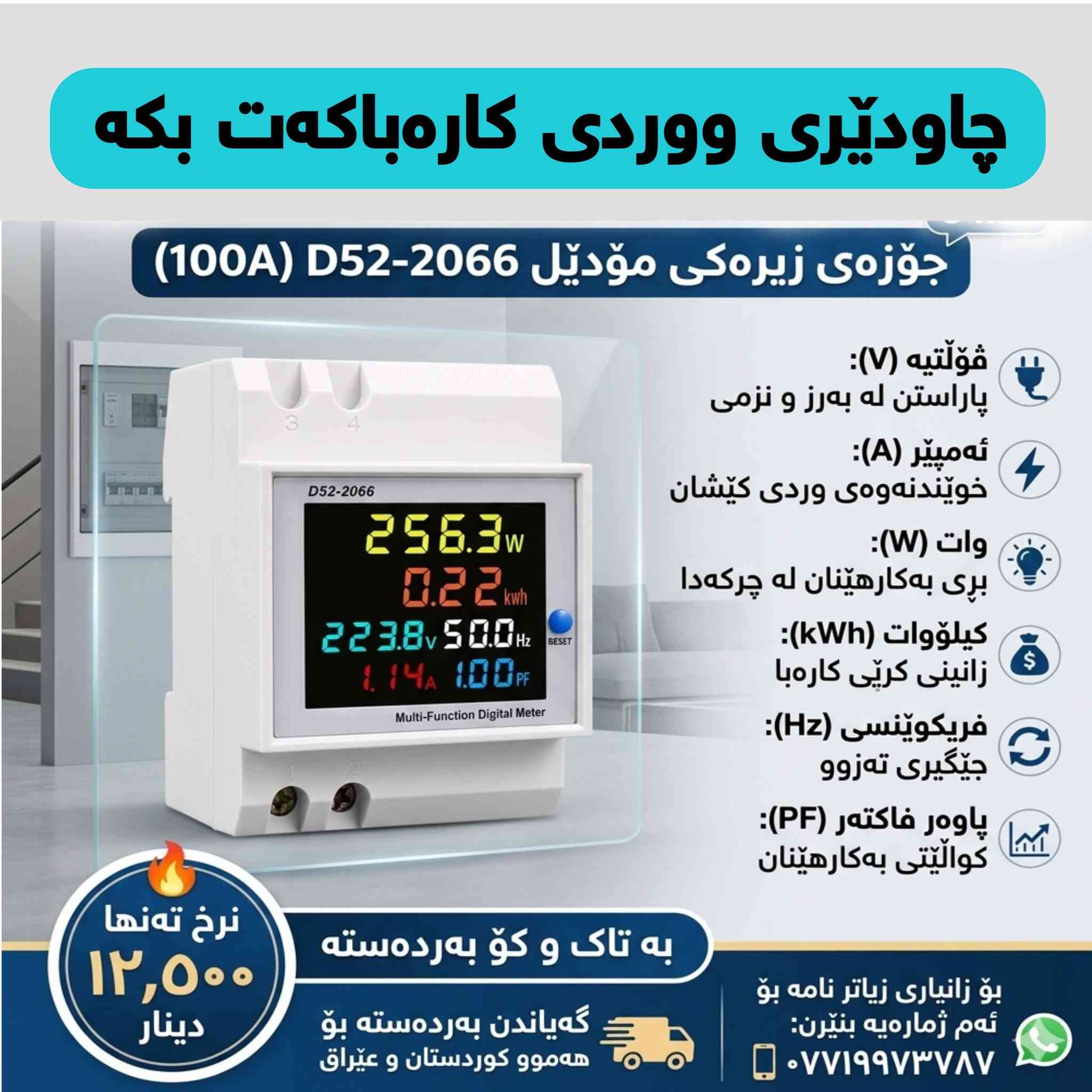 ⚡️ چیتر خەمی تێکچوونی ئامێرە کارەباییەکانت نەبێت! ⚡️
بە بەکارهێنانی ئەم میتەرە دیجیتاڵە فرەکارەکەی مۆدێل 
D52-2066، هەموو وردەکارییەکانی کارەبای ماڵەکەت لەسەر یەک شاشە ببینە. ئەم ئامێرە بۆردی کارەباکەت دەکاتە سیستەمێکی زیرەک و پارێزراو.

🧐 بۆچی ئەم ئامێرەت پێویستە؟

ئەم جۆزەیە ٦ زانیاری زۆر گرنگت لە یەک کاتدا پێ دەدات:

1️⃣ ڤۆڵتیە (V): بۆ پاراستنی ئامێرەکان لە بەرز و نزمی کارەبا.

2️⃣ ئەمپێر (A): نیشاندانی وردی کێشانی کارەبا تا ١٠٠ ئەمپێر.

3️⃣ وات (W): زانینی بڕی وزەی بەکارهاتوو لە چرکەدا.

4️⃣ کیلۆوات (kWh): پێوەری خەرجی کارەبا بۆ زانینی کرێی مانگانە.

5️⃣ فریکوێنسی (Hz): دڵنیابوونەوە لە جێگیری تەزوو.

6️⃣ پاوەر فاکتەر (PF): نیشاندەرێکی ورد بۆ کوالێتی بەکارهێنان.

💰 نرخ و گەیاندن:

✅ نرخی تەنها: ۱۲,٥٠٠ دینار

✅ بە تاک و کۆ بەردەستە (بۆ خاوەن پێشانگا و کارەباییەکان)

🚚 گەیاندنمان هەیە بۆ هەموو شارەکانی کوردستان و عێراق.

📞 بۆ داواکردن و زانیاری زیاتر:

بۆ کڕین یان هەر پرسیارێک، نامە بنێرن بۆ وەتسئاپی ئەم ژمارەیە:
📱 ***********
📍 تێبینی: دانانی زۆر ئاسانە و بۆ هەر ماڵ، دوکان، یان پڕۆژەیەک پێویستییەکی سەرەکییە .
