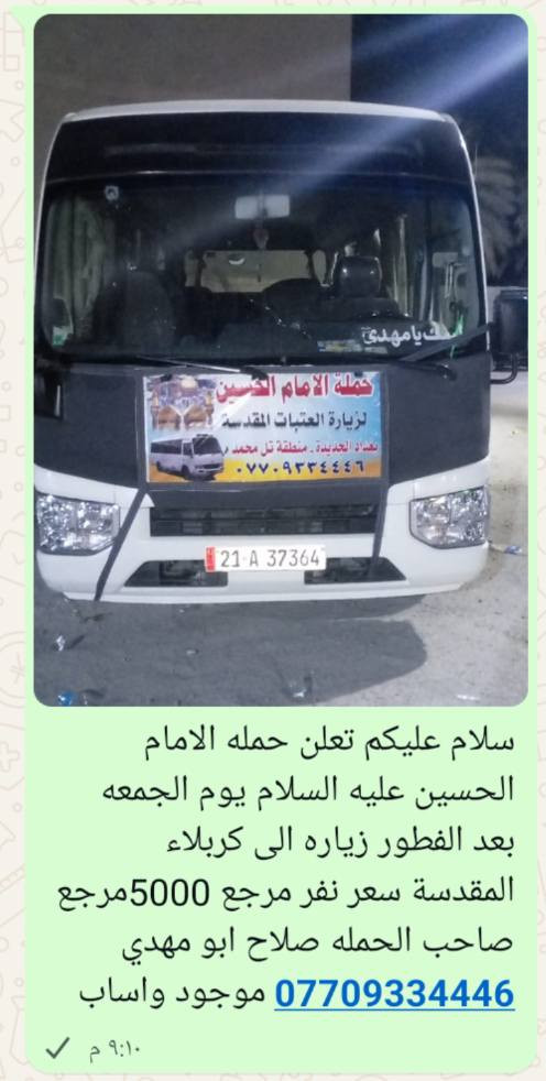 سلام عليكم تعلن حمله الامام الحسين عليه السلام يوم غد الخميس الساعه 11بليل♕♕♕♕♕♕♕♕♕♕♕♕♕♕ زياره الى النجف الاشرف  سعر نفر مرجع 7000 مرجع  والى كربلاء المقدسة يوم الجمعه بعد الفطور سعر نفر مرجع 5000 مرجع صاحب الحمله صلاح ابو مهدي *********** موجود واساب

