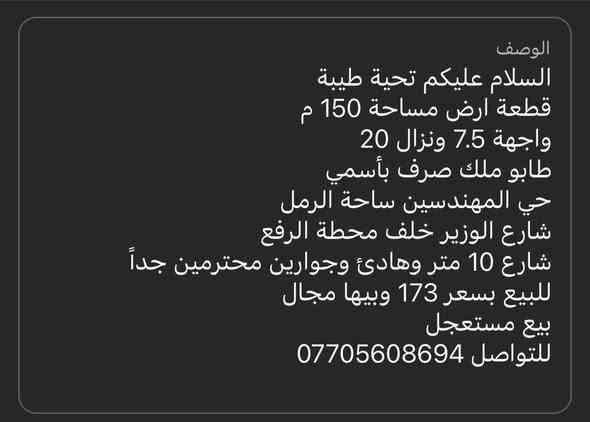 السلام عليكم تحية طيبة
قطعة ارض مساحة 150 م
واجهة 7.5 ونزال 20 
طابو ملك صرف بأسمي
حي المهندسين ساحة الرمل
شارع الوزير خلف محطة الرفع
شارع 10 متر وهادئ وجوارين محترمين جداً
للبيع بسعر 173 وبيها مجال 
بيع مستعجل
للتواصل *********** البصرة
