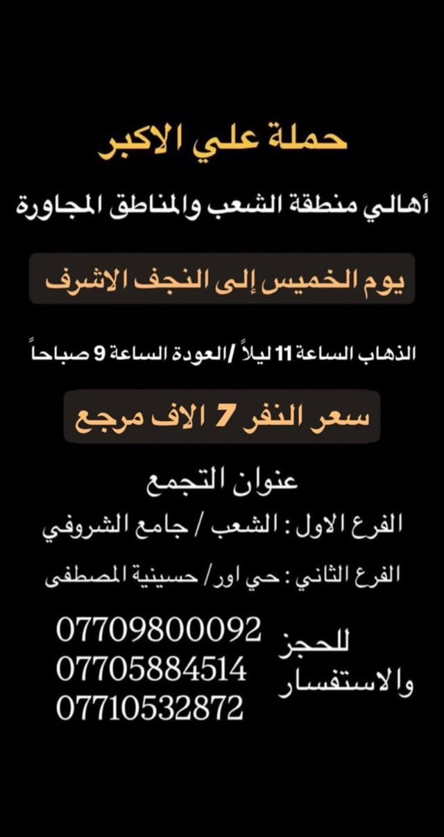 (عروض خاصة طيله ايام الاسبوع)
( شاهدو الرحلات الي تناسبكم داخل الصور  )

(#جدول_زيارات_حمله_علي_الاكبر_)

        (حملتكم ويانه غير لسنا الوحيدون لكننا الافضل)

                         (#طيله_ايام_الاسبوع)

أهالي منطقه الشعب والمناطق المجاورة 

مكان الحمله والانطلاق 

الفرع الاول: الشعب شارع عدن جامع الشروفي 

الفرع الثاني: حي اور حسينيه المصطفى 

للحجز وللاستفسار يوجد وتساب 24

- *********** - *********** - ***********

_______________________________________

سياره رقم (1)🚌👇👈(سعر النفر 6 الاف مرجع)

يوم الخميس الى كربلاء المقدسة 

وقت الانطلاق الساعه ال2 ضهراً والرجوع ال 11 ليلاً 

_______________________________________

سياره رقم (2)🚌👇👈(سعر النفر 4 الاف ذهاب فقط )

يوم الخميس الى كربلاء المقدسة 

وقت الانطلاق الساعه ال 4 عصرا ذهاب فقط 

_______________________________________

سياره رقم (3)🚌👇👈(سعر النفر 4 الاف ذهاب فقط )

يوم الخميس الى كربلاء المقدسة 

وقت الانطلاق الساعه ال 8 ليلاً ذهاب فقط 

_______________________________________

سياره رقم (4)🚌👇👈(سعر النفر 6 الاف مرجع )

يوم الخميس الى كربلاء المقدسة 

وقت الانطلاق الساعه ال 10 ليلاً و الرجوع ال 7 صباحاً 

_______________________________________

سياره رقم (5) 🚌👇👈(سعر النفر 7 الاف مرجع )

كل خميس إلى النجف الاشرف 

وقت الانطلاق الساعه ال11 ليلاً والرجوع ال 8 صباحاً 

_______________________________________

سياره رقم (6)🚌👇👈(سعر النفر 6 الاف مرجع)

يوم الجمعة الى كربلاء المقدسة 

( مراسيم عزاء ركضة طويريج )

وقت الانطلاق الساعه ال 5 صباحاً والرجوع ال 3 ظهراً

_______________________________________

سياره رقم (7)🚌👇👈(سعر النفر 5 الاف مرجع)

يوم الجمعة الى كربلاء المقدسة 

( إحياء ليله الوحشة )

وقت الانطلاق الساعه ال 1 ضهراً والرجوع ال10 ليلاً 

_______________________________________

سياره رقم (8)🚌👇👈(سعر النفر 5 الاف مرجع)

يوم الجمعة الى كربلاء المقدسة 

( إحياء ليله الوحشة ) 

وقت الانطلاق الساعه ال 4 عصراً والرجوع ال12 ليلاً 

_______________________________________

سياره رقم (9)🚌👇👈(سعر النفر 5 الاف مرجع)

يوم الجمعة الى كربلاء المقدسة 

( إحياء ليله الوحشة ) 

وقت الانطلاق الساعه ال 10 ليلاً والرجوع ال 5 صباحاً 

_______________________________________

سياره رقم (8) 🚌👇👈(سعر النفر 7 الاف مرجع )

كل جمعة إلى النجف الاشرف 

وقت الانطلاق الساعه ال11 ليلاً والرجوع ال 8 صباحاً 

_______________________________________

حمله علي الأكبر لزياره العتبات المقدسه 

المكان بغداد الشعب شارع عدن جامع الشروفي 

*********** -*********** - *********** -

ومن الله التوفيق . (ملاحظة توجد لدينه سياره تكسي )

خدمه الزوار شرف لنا👇👇زورونا

https://www.facebook.com/groups/1304752093235453/
