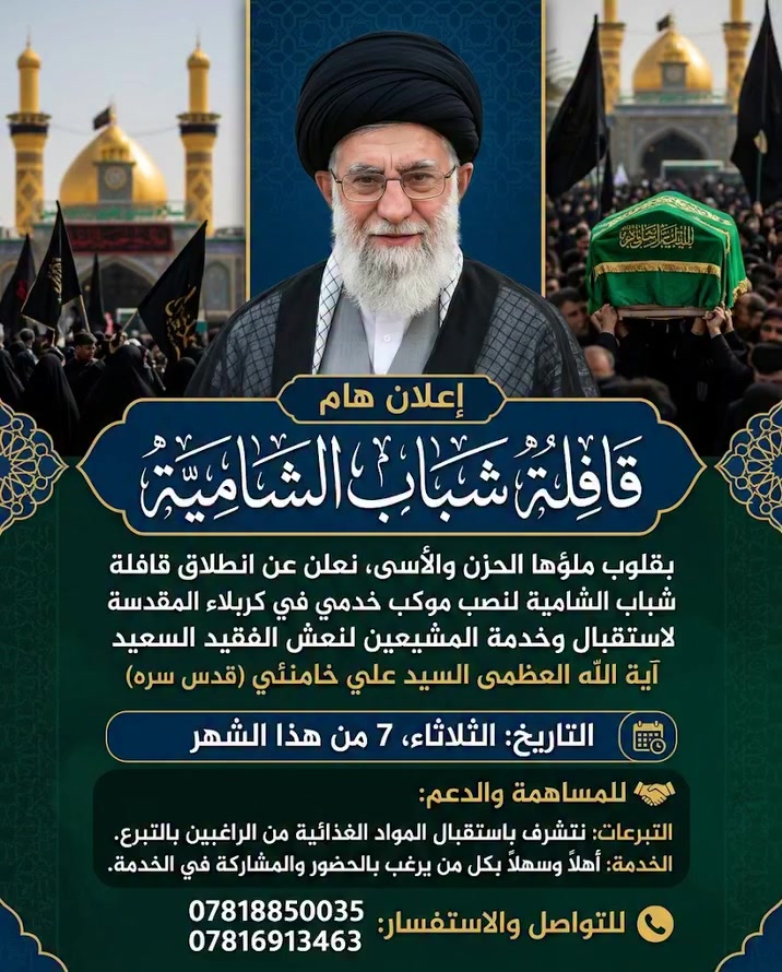 🏴 إعلان | قافلة شباب الشامية
بقلوب ملؤها الحزن والأسى، تنطلق قافلة شباب الشامية لنصب موكب خدمي في كربلاء المقدسة، لتشييع وخدمة معزي نعش السيد علي خامنئي.

📅 التاريخ: الثلاثاء، 7 من هذا الشهر.

📍 المكان: كربلاء المقدسة.

🤝 للمساهمة والدعم:
التبرعات: نتشرف باستقبال المواد الغذائية من الراغبين بالتبرع.

الخدمة: أهلاً وسهلاً بكل من يرغب بالحضور والمشاركة في الخدمة.

📞 للتواصل والاستفسار:

***********

***********
