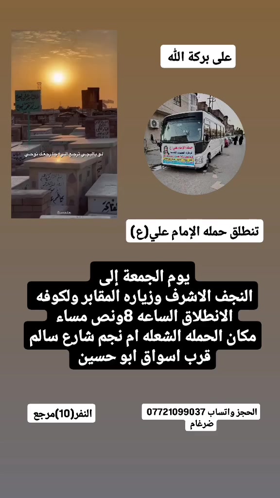 على بركة الله 
تنطلق حمله الإمام علي(ع)
1-يوم الجمعة إلى النجف الاشرف وزياره المقابر ولكوفه 
الانطلاق الساعه 8ونص مساء  النفر(10)مرجع 

2-يوم السبت إلى سامراء المقدسة وسيد محمد 
الانطلاق بعده صلاه الضهرا  النفر(8)مرجع 

مكان الحمله الشعله ام نجم شارع سالم 
قرب أسواق ابو حسين 
الحجز مفتوح ***********واتساب ضرغام
