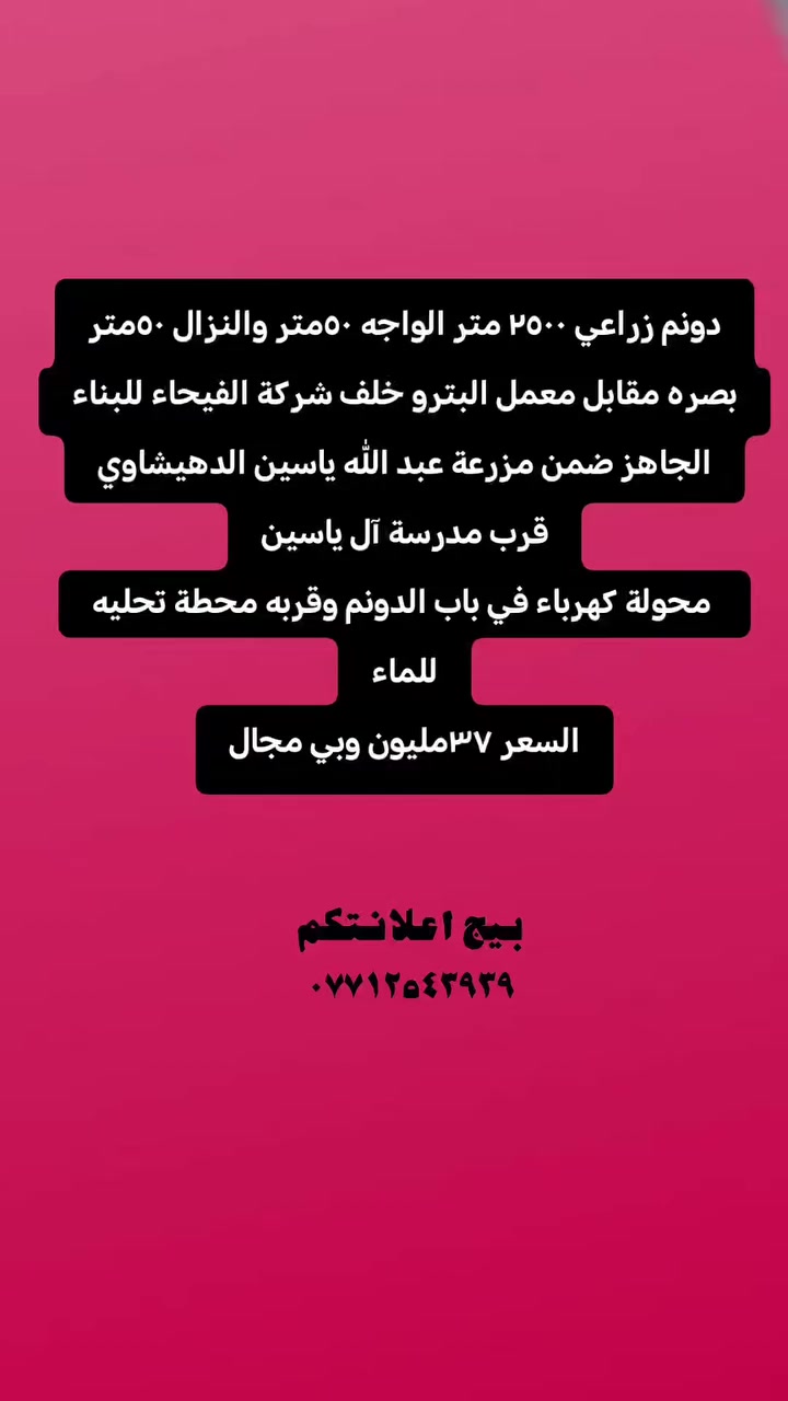 دونم زراعي ٢٥٠٠ متر الواجه ٥٠متر والنزال ٥٠متر
بصره مقابل معمل البترو خلف شركة الفيحاء للبناء الجاهز ضمن مزرعة عبد الله ياسين الدهيشاوي
قرب مدرسة آل ياسين
 محولة كهرباء في باب الدونم وقربه محطة تحليه للماء
السعر ٣٧مليون وبي مجال
#الزبير #بيج_اعلانتكم #عقارات #مالي_خلق_احط_هاشتاقات #إكسبلور


**إذا كنت صاحب هذا الإعلان وتريد حذفه لأي سبب، رجاءا أرسل رسالة إلى الدعم الفني**