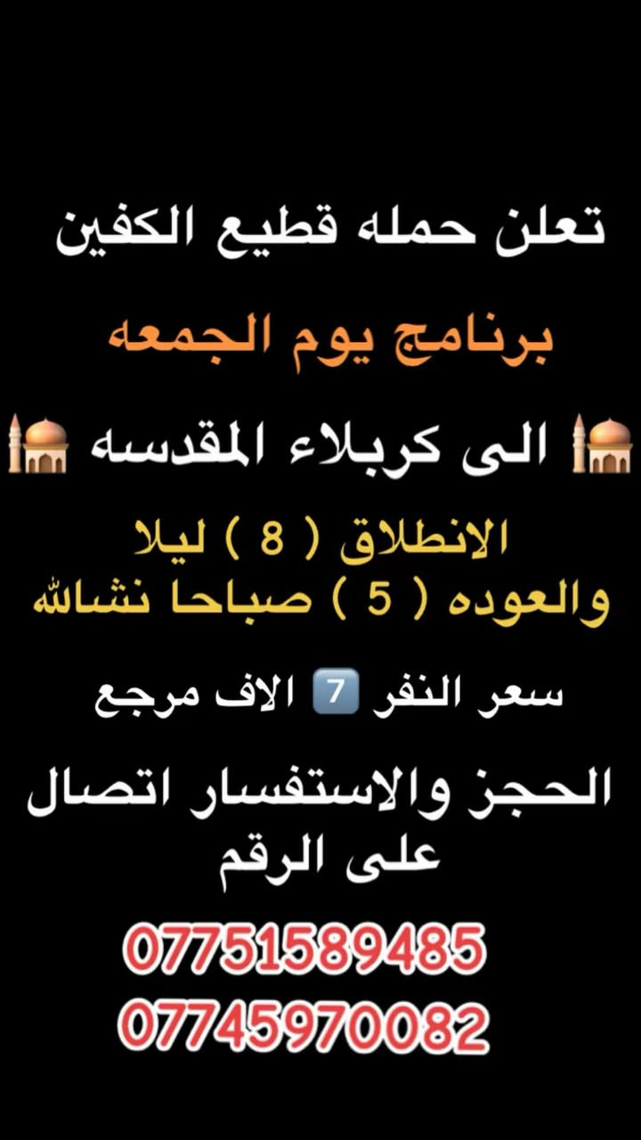 #انتباه #انتباه #انتباه
#تعلن_حمله_قطيع_الكفين 

برنامج يوم الخميس2️⃣ #كربلاءالمقدسة 🕌

الذهاب 8 ليلا والعوده بعد صلاه الفجر 

سعر النفر 7️⃣ الاف مرجع 

🌺🌺🌺🌺🌺🌺🌺🌺🌺🌺🌺🌺🌺🌺🌺🌺

برنامج يوم الخميس3️⃣ #النجف_الاشرف 🕌

الذهاب 10 ليلا والرجوع 9 صباحا 

سعر النفر 🔟 الاف مرجع 

🌺🌺🌺🌺🌺🌺🌺🌺🌺🌺🌺🌺🌺🌺🌺🌺

برنامج يوم الجمعه 1️⃣#سلمان_المحمدي #وتاج_الدين🕌

الانطلاق 9 صباحا والرجوع حسب الاتفاق 

سعر النفر 6️⃣ الاف مرجع 

🌺🌺🌺🌺🌺🌺🌺🌺🌺🌺🌺🌺🌺🌺🌺🌺

برنامج يوم الجمعه #الكاظميه_المقدسه 🕌

الانطلاق 4 عصرا والعوده ليلا بعد إكمال الزياره 

سعر النفر 3️⃣ الاف مرجع 

🌺🌺🌺🌺🌺🌺🌺🌺🌺🌺🌺🌺🌺🌺🌺🌺

برنامج يوم الجمعه 3️⃣ #كربلاء_المقدسه

الانطلاق 8 ليلا والرجوع بعد صلاه الفجر 

سعر النفر 7️⃣ الاف مرجع 

🌺🌺🌺🌺🌺🌺🌺🌺🌺🌺🌺🌺🌺🌺🌺🌺

برنامج يوم الجمعه 3️⃣ #النجف_الاشرف 

الانطلاق 10 ليلا والرجوع 9 صباحا 

سعر النفر 🔟 الاف مرجع 

🌺🌺🌺🌺🌺🌺🌺🌺🌺🌺🌺🌺🌺🌺🌺🌺

الحجز والاستفسار: متوفر واتساب 

( *********** ) سجاد الشيخ
