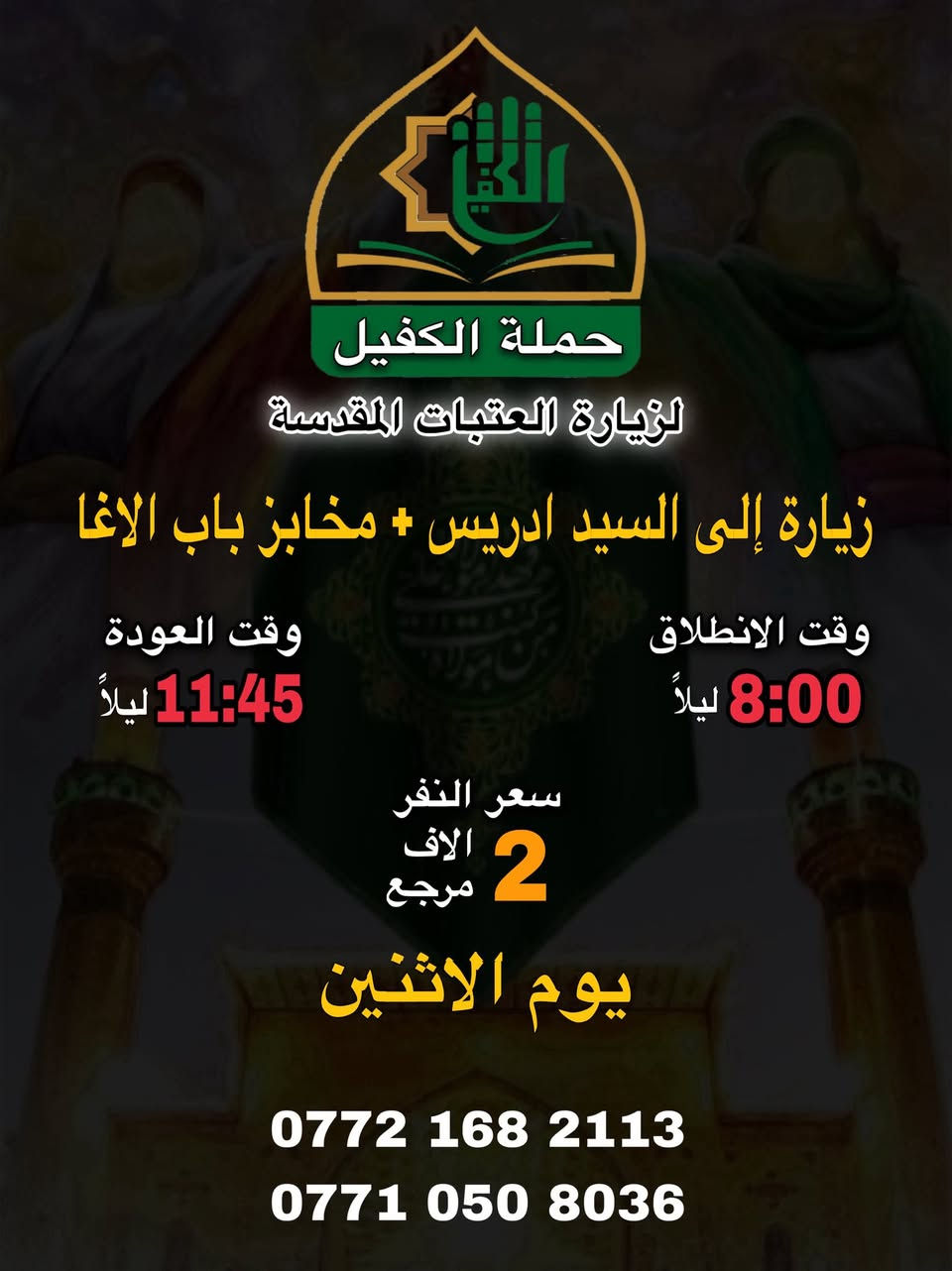 تنطلق حملة الكفيل ليوم الاثنين 

زيارة (1)
الى كربلاء المقدسة
الانطلاق ساعة 2:00 الظهر 
العودة ساعة 9:30 ليلاً
سعر النفر 4 الاف مرجع

زيارة (2)
الى السيد ادريس + مخابز باب الاغا
الانطلاق ساعة 8:00 ليلاً
العودة ساعة 11:45 ليلاً
سعر النفر الفين دينار مرجع 

سارع بالحجز ..📞
#حملة_الكفيل
