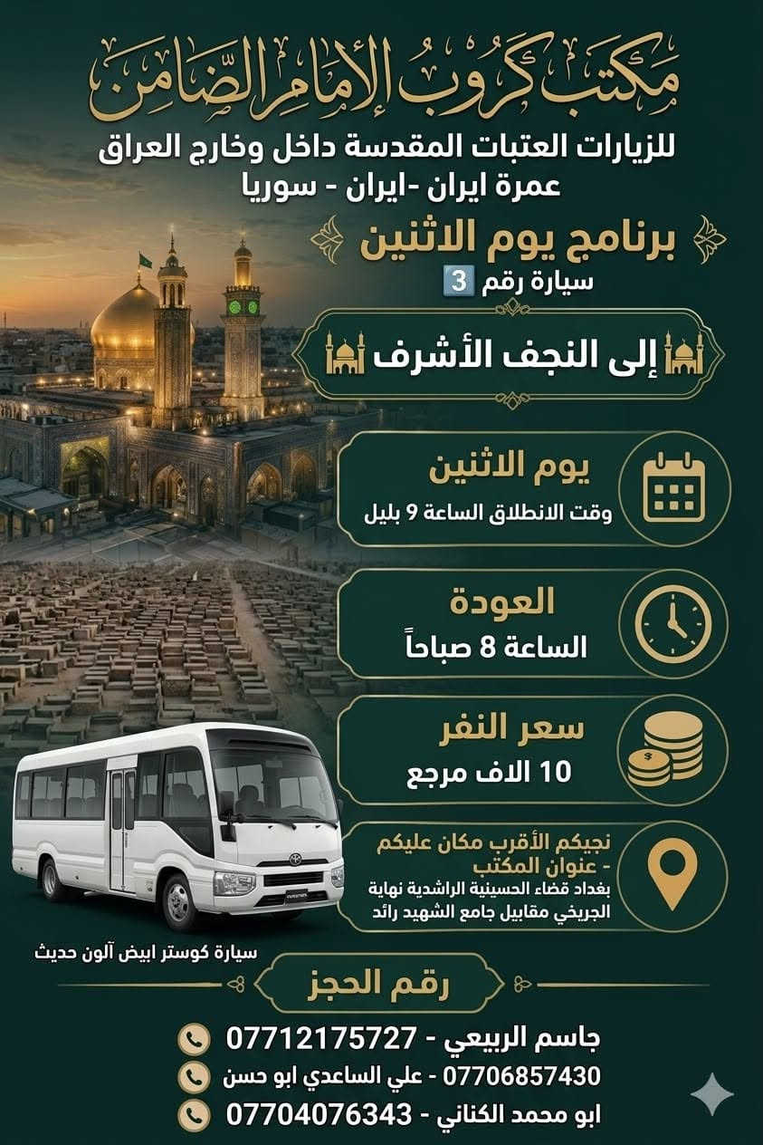 #مكتب_كروب_الامام_الضامن_ ع
السلام عليكم..تحيه طيبه..ارفع المنشور بكلمة ياالله 🤲🤲
على بركة الله يعلن #_مكتب_كروب_الامام_الضامن_ع عن جدول الرحلات الاسبوعي (لطفا يكون الحجر عن طريق الاتصال  واتساب او مراجعة المكتب قضاءالحسينية مجاور مطعم جكن اوسلو )الاتصال بل الأرقام
*********** #جاسم_الربيعي #حملة_شهداء_الطف
*********** #ابو_محمد_الكناني #حملة_غريب_الطوس
*********** #_علي_الساعدي #حملة_ائمة_البقيع
_______________________________________________
1️⃣   / #__برنامج__يوم__الاثنين__
              سيارة رقم 1️⃣
🕌 #__الى__كربلاء__المقدسة__ 🕌
               ومدينة الزائرين 
          
وقت الانطلاق الساعة ( 2 )  الظهر 

والعودة الساعة ( 10 ) بليل ان شاء الله

#__سعر__النفر__7__الاف__مرجع__
________________________________________________
         #__برنامج__يوم__الاثنين__
             سيارة رقم 2️⃣ 
   🕌 #__الى__كربلاء__المقدسة__ 🕌
                ومدينة الزائرين 

وقت الانطلاق الساعة ( 8 ) بليل 

والعودة  بعد صلاة الفجر أن شاء الله

#__سعر__النفر__7__الاف__مرجع__
______________________________________________
        #__برنامج__يوم__الاثنين__
                سيارة رقم 3️⃣
   🕌 #__الى__النجف__الاشرف__ 🕌

  وقت الانطلاق الساعة ( 10 ) بليل

🛑 والعودة الساعة ( 8 ) الصبح  أن شاء الله

  #__سعر__النفر__10__الاف__مرجع__
______________________________________________
  2️⃣ / #__برنامج__يوم__الثلاثاء__
               سيارة رقم 1️⃣
  🕌 #__الى__كربلاء__المقدسة_ 🕌
           
       #__مراسيم__تبديل__الرايات__ 

وقت الانطلاق الساعة ( 10 ) صباحآ

🛑 والعودة بعد إكمال المراسيم  ان شاء الله

#__سعر__النفر__8__الاف__مرجع__
______________________________________________
     #__برنامج__يوم__الثلاثاء__
            سيارة رقم 2️⃣
🕌 #__الى__كربلاء__المقدسة__ 🕌

   #__مراسيم__تبديل__الرايات__
             
وقت الانطلاق الساعة ( 1 )  بعد صلاة الظهر 

🛑 والعودة ليلآ حسب الاتفاق ان شاء الله 

#__سعر__النفر__8__الاف__مرجع__
_____________________________________________
    #__برنامج__يوم__الثلاثاء__
            سيارة رقم 3️⃣
🕌 #__الى__كربلاء__المقدسة__ 🕌
                 
وقت الانطلاق الساعة ( 8 )  ليلآ 

🛑 والعودة الساعة ( 5 )  الفجر   أن شاء الله

#__سعر__النفر__8__الاف__مرجع__
_____________________________________________
رحلة العمرة طيران بتاريخ 12/ 6 / 2026
ورحلة إيران البري بتاريخ 6 / 6 / 2026

 سيارتنا مكيفه وحديثه

ونجيك إلى أقرب نقطه داله عليكم

للحجز والاستفسار الاتصال على الرقم

***********   واتساب   جاسم 

ارفع المنشور يالله

ومن الله التوفيق للجميع أن شاء الله

