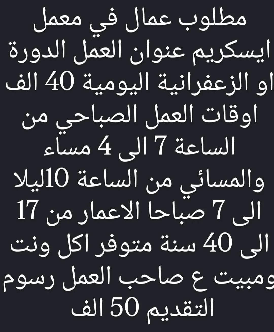 مطلوب عامل تنظيف اليوميه 20 الوقت 12 ساعه / بغداد الجديده 
____________
مطلوب فحام الراتب 650 الوقت 12 / العطيفيه 
_____________
مطلوب عامل سنك الراتب 650 الوقت 12 ساعه / العطيفيه
____________
مطلوب ويتر الراتب 650 الوقت 12 ساعه / العطيفيه 
_____________
مطلوب كول سنتر الراتب 600 الوقت 10_8 / الحارثيه 
____________
مطلوب سائق بيكب الراتب 650 الوقت 7_4 / ابو غريب 
____________
مطلوب كابتن صاله الراتب 600 الوقت 12 ساعه / زيونه 
______________
مطلوب مجهز نراكيل الراتب 550 الوقت 12 ساعه / المنصور
_____________
مطلوب فحام الراتب 600 الوقت 12 ساعه / السيديه 
_____________
مطلوب كابتن صاله الراتب 500 الوقت 4_11/ زيونه 
____________
مطلوب خلفه عصاير اليوميه 25 الوقت 12 ساعه / مدينه الصدر 
____________
موظفين بكراج سيارات الراتب 700 الوقت 5_4 / المنصور 
____________
مطلوب عامل داكوك اليوميه 30 الوقت 12 ساعه مبيت / الشرطه الرابعه 
____________
مطلوب خلفه بارستا الراتب 800 الوقت 9 ساعات / الجادريه 
___________
مطلوب شواي دجاج الراتب بعد المقابله / السيديه 
____________
مطلوب خلفه سناكات اليوميه 35 الوقت 12 ساعه / الحريه 
____________
مطلوب مساعد خلغه المنيوم اليوميه 15 وقابل للزياده الوقت 8_6 / الدوره 
_____________
مطلوب فيتر الشغل بالنص الوقت 8_6 / الشعب 
_____________
مطلوب عمال عدد 2 الراتب 650 الوقت 2_11 / حي العدل 
_____________


**إذا كنت صاحب هذا الإعلان وتريد حذفه لأي سبب، رجاءا أرسل رسالة إلى الدعم الفني**