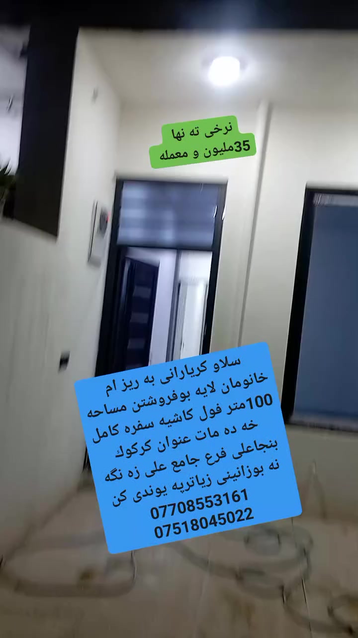 سلاو كريارانى به ريز
ئه م خانومان لايه بوفروشتن مساحه 100متر

فول كاشيه سفره كامل خه ده مات 

عنوان كركوك بنجاعلى 

بشت دائيره ى كاربايى بنجاعلى 

فرع مزگه وت على زه نگه نه 

سعرى 35مليون و معمله 

بوزانينى زياترپه يوندى كن به م ژمارانه ى لأى خواره وه 

***********

***********

مكتب شالاو زه نگه نه
