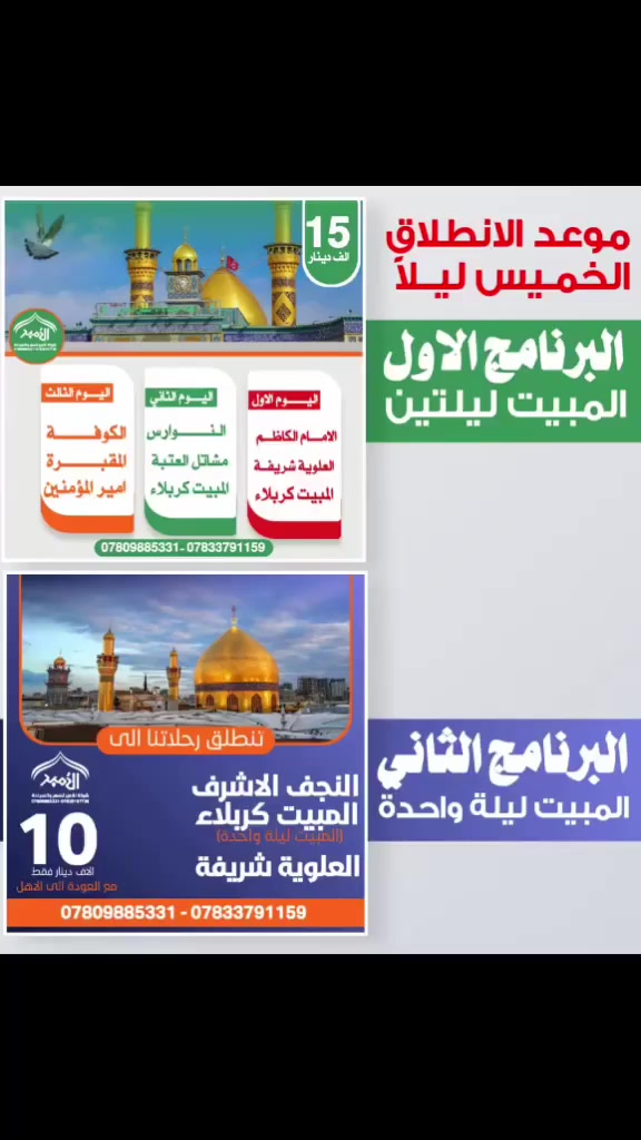 تعلن رحلات الامير للعتبات المقدسة الرحلة المعروفة في ذي قار  تفاصيل داخل البوستر 👇👇 

🟢 البرنامج الأول (المبيت ليلتين)
🔸 موعد الانطلاق: الخميس ليلاً
📍 اليوم الأول:
الإمام الكاظم (ع) – العلوية الشريفة – المبيت كربلاء ليلتين 
📍 اليوم الثالث:
مسجد الكوفة – المقبره _مرقد أمير المؤمنين (ع) العوده 
💰 السعر: 15 ألف دينار
____♦️__________♦️________________♦️_____
🔵 البرنامج الثاني (المبيت ليلة واحدة)
🔸 موعد الانطلاق: الخميس ليلاً
📍 النجف الأشرف – كربلاء المقدسة
📍 العلوية الشريفة مع العوده 

✨ فروعنا ✨
📍 الفرع الأول: الناصرية / المركز
📍 الفرع الثاني: سوق الشيوخ
📍 الفرع الثالث: الشطرة
📞 للحجز والاستفسار:
☎️ ***********
☎️ ***********
☎️ ***********

                   🧾 المتعهد: حيدر الناشي
