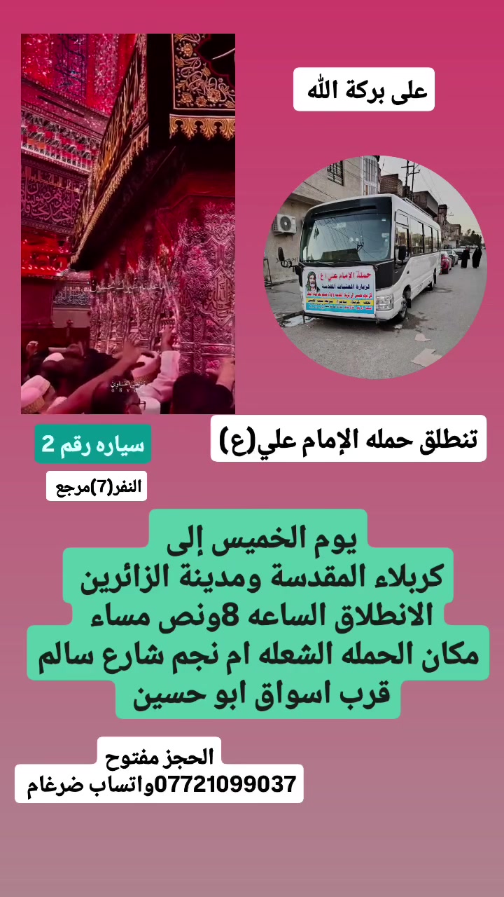 على بركة الله 
تنطلق حمله الإمام علي(ع)
1-يوم الخميس إلى كربلاء المقدسة ومدينة الزائرين 
الانطلاق الساعه 8ونص مساء  النفر(7)مرجع 

2-ويوم الجمعه إلى النجف الاشرف وزياره المقابر ولكوفه 
الانطلاق الساعه 8ونص مساء  النفر(10)مرجع 

مكان الحمله الشعله ام نجم شارع سالم 
قرب أسواق ابو حسين 
الحجز مفتوح *********** واتساب ضرغام
