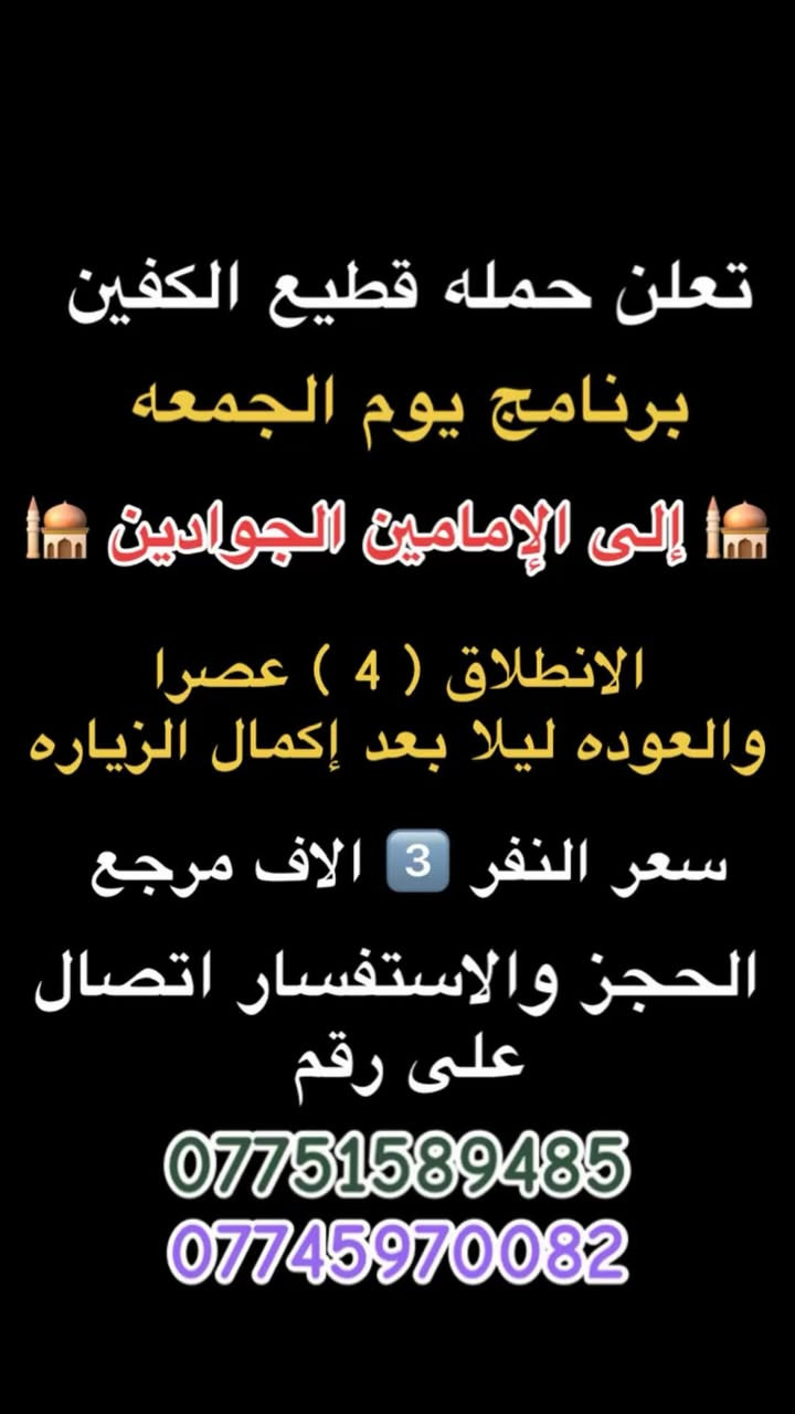 #انتباه #انتباه #انتباه
#تعلن_حمله_قطيع_الكفين 

برنامج يوم الخميس2️⃣ #كربلاءالمقدسة 🕌

الذهاب 8 ليلا والعوده بعد صلاه الفجر 

سعر النفر 7️⃣ الاف مرجع 

🌺🌺🌺🌺🌺🌺🌺🌺🌺🌺🌺🌺🌺🌺🌺🌺

برنامج يوم الخميس3️⃣ #النجف_الاشرف 🕌

الذهاب 10 ليلا والرجوع 9 صباحا 

سعر النفر 🔟 الاف مرجع 

🌺🌺🌺🌺🌺🌺🌺🌺🌺🌺🌺🌺🌺🌺🌺🌺

برنامج يوم الجمعه 1️⃣#سلمان_المحمدي #وتاج_الدين🕌

الانطلاق 9 صباحا والرجوع حسب الاتفاق 

سعر النفر 6️⃣ الاف مرجع 

🌺🌺🌺🌺🌺🌺🌺🌺🌺🌺🌺🌺🌺🌺🌺🌺

برنامج يوم الجمعه #الكاظميه_المقدسه 🕌

الانطلاق 4 عصرا والعوده ليلا بعد إكمال الزياره 

سعر النفر 3️⃣ الاف مرجع 

🌺🌺🌺🌺🌺🌺🌺🌺🌺🌺🌺🌺🌺🌺🌺🌺

برنامج يوم الجمعه 3️⃣ #كربلاء_المقدسه

الانطلاق 8 ليلا والرجوع بعد صلاه الفجر 

سعر النفر 7️⃣ الاف مرجع 

🌺🌺🌺🌺🌺🌺🌺🌺🌺🌺🌺🌺🌺🌺🌺🌺

برنامج يوم الجمعه 3️⃣ #النجف_الاشرف 

الانطلاق 10 ليلا والرجوع 9 صباحا 

سعر النفر 🔟 الاف مرجع 

🌺🌺🌺🌺🌺🌺🌺🌺🌺🌺🌺🌺🌺🌺🌺🌺

الحجز والاستفسار: متوفر واتساب 

( *********** ) سجاد الشيخ
