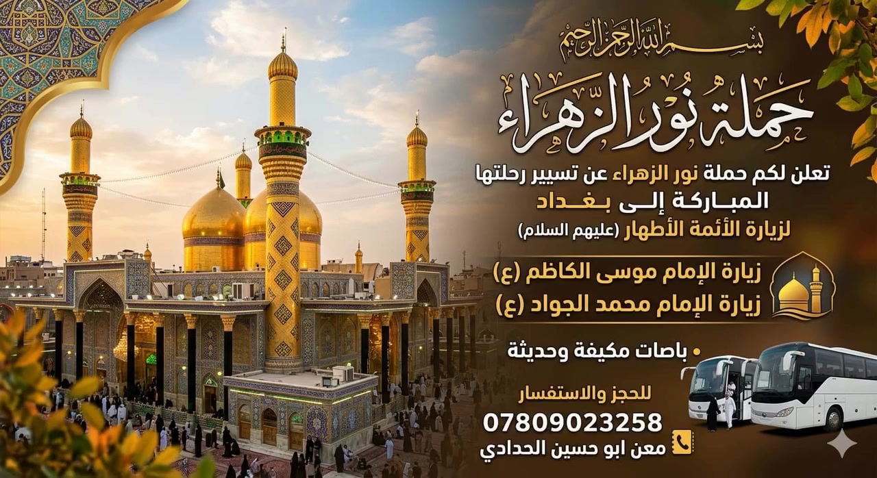 بسم الله الرحمن الرحيم 
تعلن لكم حملة نور الزهراء 
الى بغداد  لزيارة الائمه الاطهار 
زيارة الامام الكاظم ع
زيارة محمد الجواد ع 
باصات مكيفه وحديثه 
للحجز والاستفسار 
***********
الجمعه القادمه /المصادف/6/12/
معن ابو حسين الحدادي
