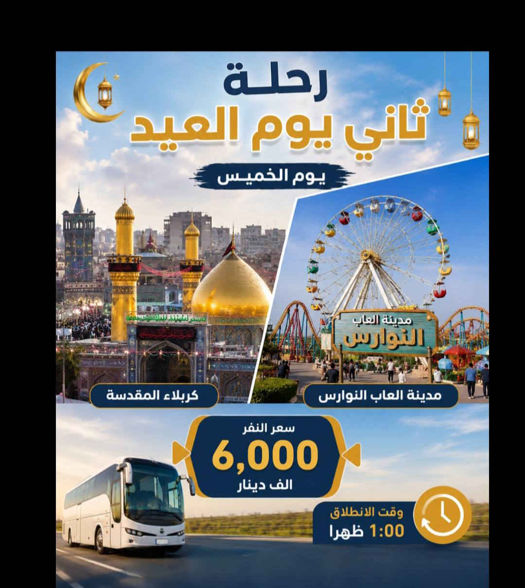 ✨ على بركة الله ✨
برنامج حملة المهيمن لزيارة العتبات المقدسة خلال أيام العيد المبارك
🟢 اليوم الأول🟢
📍 إلى النجف الأشرف + المقبرة
💰 سعر النفر: 5000 دينار
🕐 وقت الانطلاق: الساعة 1:00 ظهراً
🟢 اليوم الثاني🟢
📍 إلى كربلاء المقدسة + مدينة ألعاب النوارس
💰 سعر النفر: 6000 دينار
🕐 وقت الانطلاق: الساعة 1:00 ظهراً
🟢 اليوم الثالث🟢
🚌 انطلاق باصين:
🔹 الباص الأول🔹
📍 إلى سامراء المقدسة
💰 سعر النفر: 10000 دينار
🕑 وقت الانطلاق: الساعة 2:30 فجراً
🔹 الباص الثاني🔹
📍 إلى الكاظمية المقدسة + مول بغداد + مدينة الزوراء
💰 سعر النفر: 6000 دينار
🕐 وقت الانطلاق: الساعة 1:00 ظهراً
🟢 اليوم الرابع🟢 
📍 إلى كربلاء المقدسة + مدينة ألعاب النوارس + مقام الحر بن يزيد الرياحي (ع)
💰 سعر النفر: 6000 دينار
🕐 وقت الانطلاق: الساعة 1:00 ظهراً
📞 للحجز الاتصال
***********
***********

