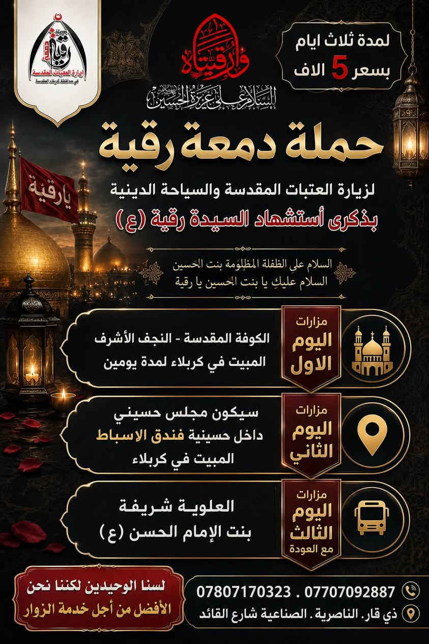 🔘 السلام على عزيزة الحسين السيدة رقيه  🔘
⚫ أن يوم الحسين اقرح چفوننا وأسبل عيوننا ⚫ 

           🔳  بذكرى استشهاد السيدة رقيه (ع) 🔳
               🔲واحياء هذه الذكرى 🔲

               في ثواب السيدة رقيه (ع) 
#سعر النفر ( 5 الاف دينار ) لمدة ثلاثةايام         

على_بركة الله وأهل البيت (ع) 
#بـــرنامـــج رحلتنا بذكرى 
مراسيم#احياء ليلة استشهاد السيدة رقيه (ع) 

#سيكون موعد انطلاقة 
#حملة_دمعة_رقيه_ع_لزيارة_العتبات_المقدسة_والسياحة_الدينية

#موعد الانطلاقة 

يوم الاحد  بتاريخ  19 / 7 / 2006 
             الساعه 🕚 10 ليلاً 
◽️🔹◽️4 من صفر  1448 ◽️🔹◽️
     

لاتفوتكم الفرصه 

سارعو بالحجز لاتفوتكم الفرصة 

للحجز والاستفسار الاتصال على الارقام التالية 

اتصال او ارسالنا على الوتساب   ***********

 اتصال او ارسالنا على الوتساب  ***********

#العنوان 
ذي قار .. الناصرية .. الصالحية .. شارع القائد 
          مقر شركة برج القمة للسفر والسياحة 

شعارنا .:. لسنا الوحيدين لكننا نحن الافضل
#وأمنحنا شرف خدمتك
