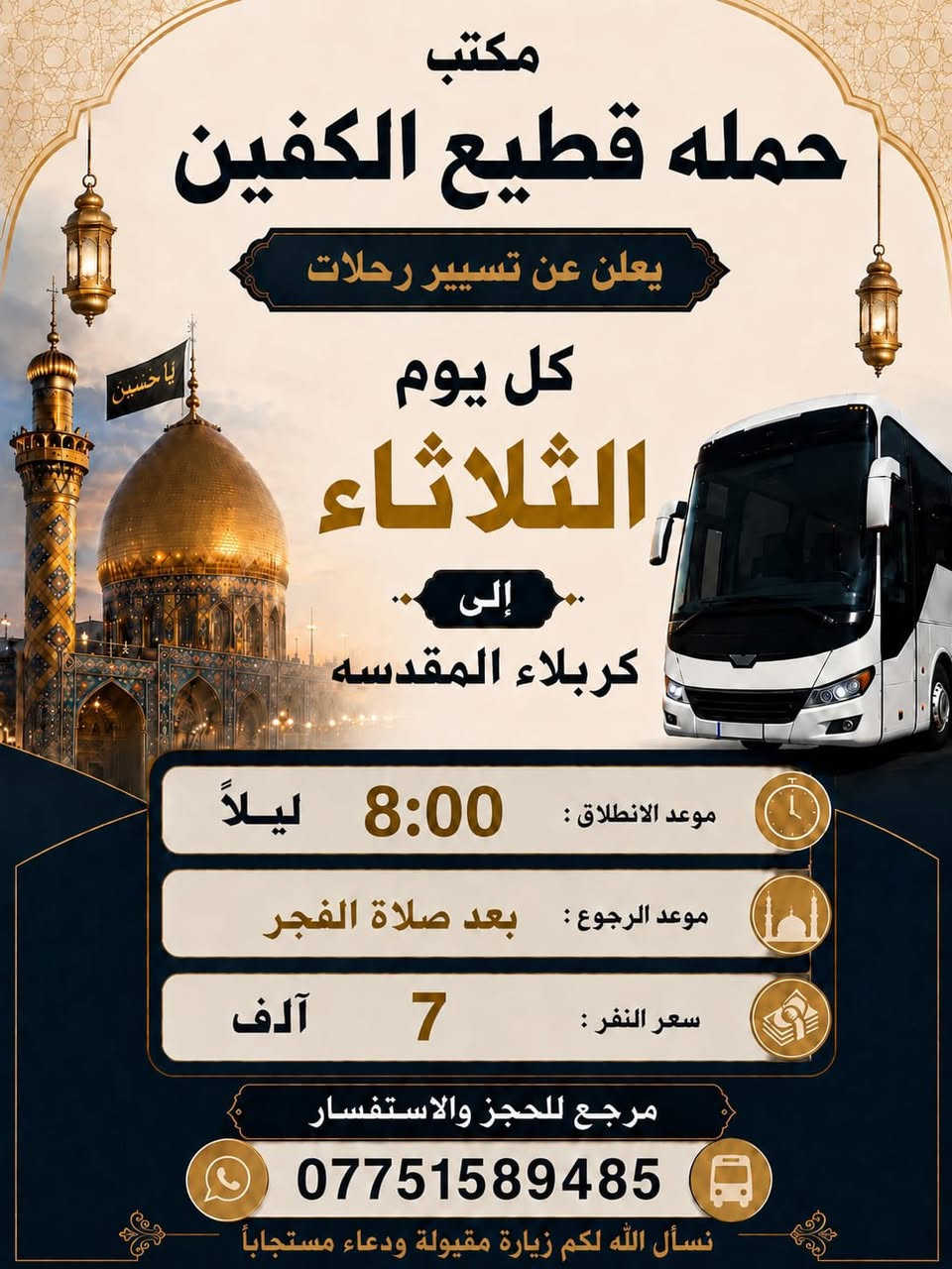 #انتباه #انتباه #انتباه 

#تعلن_حمله_قطيع_الكفين 

برنامج يوم الثلاثاء #كربلاء_المقدسه 🕌
الانطلاق 2 ضهرا والعوده 10 ليلا 
سعر النفر 7 الاف مرجع 

🌺🌺🌺🌺🌺🌺🌺🌺🌺🌺🌺🌺🌺🌺🌺

برنامج يوم الثلاثاء #كربلاء_المقدسه 🕌
الانطلاق 9 ليلا والعوده بعد صلاه الفجر 
سعر النفر 7 آلاف مرجع 

🌺🌺🌺🌺🌺🌺🌺🌺🌺🌺🌺🌺🌺🌺🌺

برنامج يوم الثلاثاء #النجف_الاشرف 🕌
الانطلاق 10 ليلا والعوده 8 صباحا 
سعر النفر 10 الاف مرجع 

🌺🌺🌺🌺🌺🌺🌺🌺🌺🌺🌺🌺🌺🌺🌺

برنامج يوم الاربعاء #الكاظميه_المقدسه 🕌
الانطلاق 3 عصرا والرجوع ليلا حسب الاتفاق 
سعر النفر 3 الاف مرجع 

🌺🌺🌺🌺🌺🌺🌺🌺🌺🌺🌺🌺🌺🌺🌺

برنامج يوم الأربعاء  #كربلاءالمقدسة 🕌
الذهاب 9 ليلا والعوده بعد صلاه الفجر 
سعر النفر 7 الاف مرجع 

🌺🌺🌺🌺🌺🌺🌺🌺🌺🌺🌺🌺🌺🌺🌺

برنامج يوم الخميس2️⃣ #كربلاءالمقدسة 🕌
الذهاب 8 ليلا والعوده بعد صلاه الفجر 
سعر النفر 7 الاف مرجع 

🌺🌺🌺🌺🌺🌺🌺🌺🌺🌺🌺🌺🌺🌺🌺

برنامج يوم الخميس3️⃣ #النجف_الاشرف 🕌
الذهاب 10 ليلا والرجوع 9 صباحا 
سعر النفر 10 الاف مرجع 

🌺🌺🌺🌺🌺🌺🌺🌺🌺🌺🌺🌺🌺🌺🌺

برنامج يوم الجمعه 1️⃣#سامراء_المقدسه وسيد محمد 🕌
الانطلاق 6 صباحا والرجوع حسب الاتفاق 
سعر النفر 10 الاف مرجع 

🌺🌺🌺🌺🌺🌺🌺🌺🌺🌺🌺🌺🌺🌺🌺
برنامج يوم الجمعه 3️⃣ #كربلاء_المقدسه
الانطلاق 8 ليلا والرجوع بعد صلاه الفجر 
سعر النفر 7 الاف مرجع 

🌺🌺🌺🌺🌺🌺🌺🌺🌺🌺🌺🌺🌺🌺🌺

برنامج يوم الجمعه 3️⃣ #النجف_الاشرف 
الانطلاق 10 ليلا والرجوع 9 صباحا 
سعر النفر 10 الاف مرجع 

🌺🌺🌺🌺🌺🌺🌺🌺🌺🌺🌺🌺🌺🌺🌺

الحجز والاستفسار: متوفر واتساب 

( *********** ) سجاد الشيخ
