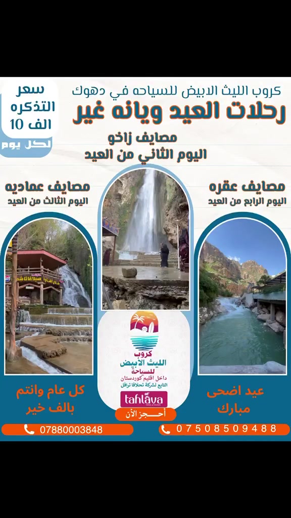 رحلات عيد الاضحى المبارك
(كل عام وانتم بالف خير عائله الليث الابيض للسياحه)🎉🎊

ويانه الرحله غير (الحجز عليك والونسه علينه) 
❤️دع القياده لنا واستمتع بالرحله❤️

⭐⭐⭐كروب الليث الابيض للسياحة⭐⭐⭐
        التابع لشركه تحلافا ترفل 

            رقم الاجازه (694) 
الى جميع العوائل الساكنين والمقيمين والسائحين في محافظه دهوك الحبيبه ❤️
         
رحله اليوم الثاني من العيد 
مصايف قضاء زاخو 
البرانامج 

1-مصيف دشتتاخ التركي 🇹🇷🏞️
2-مصيف برخ 🏞️
3-مصيف كهف بهيري 🌅
4-مصيف شلال شرانش🏞️

برنامج اليوم الثالث من العيد 
مصايف قضاء عماديه وشيلادزي
1-مصيف شلال فين 🌉
2-مصيف شيرانه (المياه الزرقاء)🏞️
3-مصيف كهف انيشكي 🌅
4-مصيف شلال اشاوا🏞️

رحله اليوم الرابع من العيد 
مصايف قضاء عقره 
1-مصيف شلال سيبه🌅
2-مصيف بيرس السياحي🏞️
3-مصيف كلي زنطا 🏞️
4-مصيف شلال بيجيل🌁

يكون الانطلاق من موقع الشاركة الكائن في محافظه دهوك شارع كي ار او (kro)الفرع المقابل ل ماكسي مول 

وتكون سعر التذكره 10الف دينار للشخص ‼️الواحد 
والاطفال اقل من 6 سنوات  مجانااا بدون مقعد 
للحجز والاستفسار : الاتصال على الارقام او المراسله على الواتساب 
***********
***********
***********
