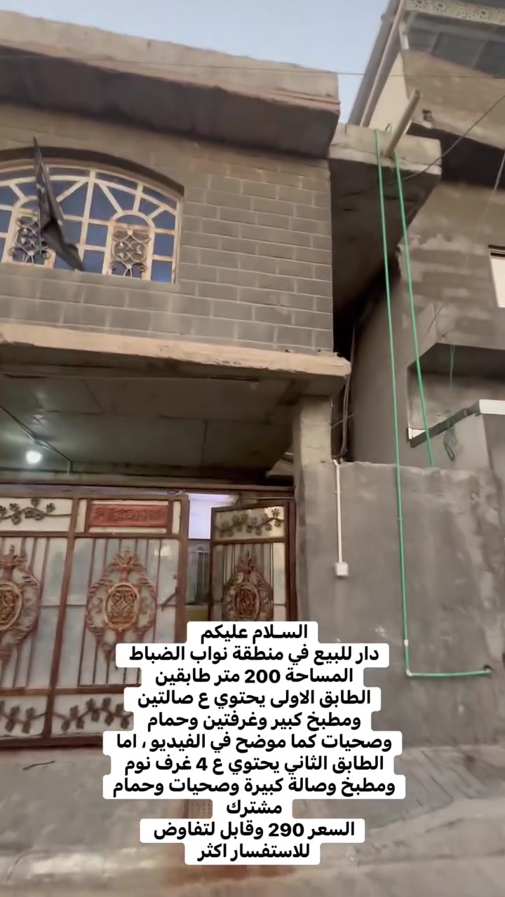 السـلام عليكم
دار للبيع في منطقة نواب الضباط 
المساحة 200 متر طابقين 
الطابق الاولى يحتوي ع صالتين ومطبخ كبير وغرفتين وحمام وصحيات كما موضح في الفيديو ، اما الطابق الثاني يحتوي ع 4 غرف نوم ومطبخ وصالة كبيرة وصحيات وحمام مشترك 
السعر 290 وقابل لتفاوض للاستفسار اكثر ***********
