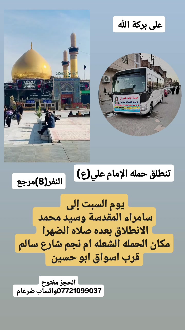 على بركة الله 
تنطلق حمله الإمام علي(ع)
يوم السبت إلى سامراء المقدسة وسيد محمد 
الانطلاق بعده صلاه الضهرا النفر (8)مرجع 

مكان الحمله الشعله ام نجم شارع سالم 
قرب أسواق ابو حسين 
الحجز مفتوح ***********واتساب ضرغام
