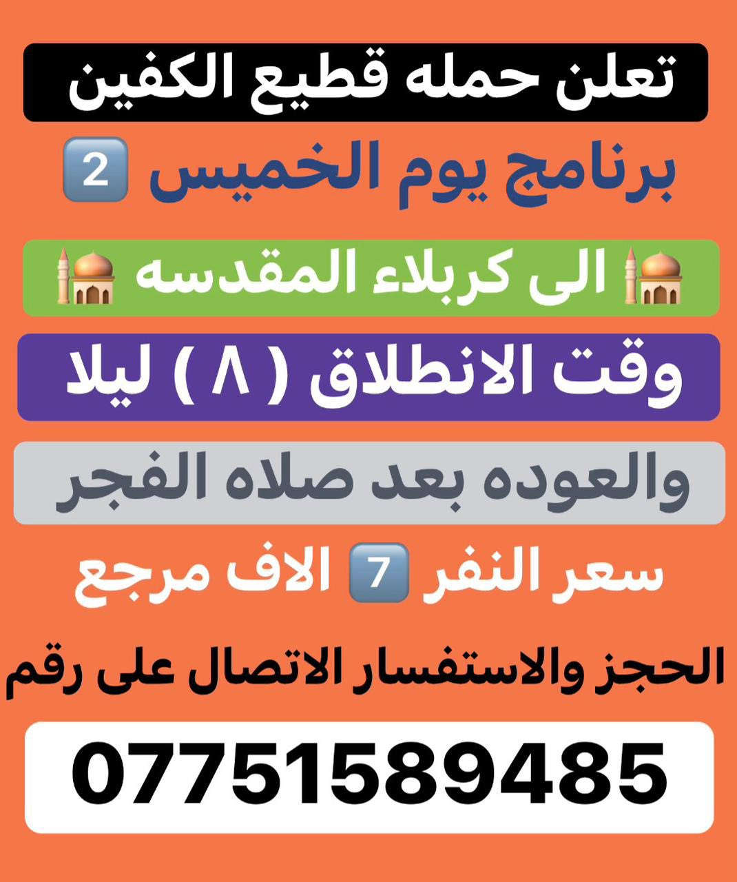 #انتباه #انتباه #انتباه
#تعلن_حمله_قطيع_الكفين 

برنامج يوم الخميس2️⃣ #كربلاءالمقدسة 🕌

الذهاب 8 ليلا والعوده بعد صلاه الفجر 

سعر النفر 7️⃣ الاف مرجع 

🌺🌺🌺🌺🌺🌺🌺🌺🌺🌺🌺🌺🌺🌺🌺🌺

برنامج يوم الخميس3️⃣ #النجف_الاشرف 🕌

الذهاب 10 ليلا والرجوع 9 صباحا 

سعر النفر 🔟 الاف مرجع 

🌺🌺🌺🌺🌺🌺🌺🌺🌺🌺🌺🌺🌺🌺🌺🌺

برنامج يوم الجمعه 1️⃣#سلمان_المحمدي #وتاج_الدين🕌

الانطلاق 9 صباحا والرجوع حسب الاتفاق 

سعر النفر 6️⃣ الاف مرجع 

🌺🌺🌺🌺🌺🌺🌺🌺🌺🌺🌺🌺🌺🌺🌺🌺

برنامج يوم الجمعه #الكاظميه_المقدسه 🕌

الانطلاق 4 عصرا والعوده ليلا بعد إكمال الزياره 

سعر النفر 3️⃣ الاف مرجع 

🌺🌺🌺🌺🌺🌺🌺🌺🌺🌺🌺🌺🌺🌺🌺🌺

برنامج يوم الجمعه 3️⃣ #كربلاء_المقدسه

الانطلاق 8 ليلا والرجوع بعد صلاه الفجر 

سعر النفر 7️⃣ الاف مرجع 

🌺🌺🌺🌺🌺🌺🌺🌺🌺🌺🌺🌺🌺🌺🌺🌺

برنامج يوم الجمعه 3️⃣ #النجف_الاشرف 

الانطلاق 10 ليلا والرجوع 9 صباحا 

سعر النفر 🔟 الاف مرجع 

🌺🌺🌺🌺🌺🌺🌺🌺🌺🌺🌺🌺🌺🌺🌺🌺

الحجز والاستفسار: متوفر واتساب 

( *********** ) سجاد الشيخ
