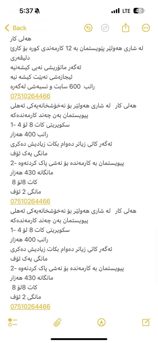 ‎هەلی کار  
‎لە شاری هەولێر پێستمان بە کارمەندە بۆ مارکێت 
‎4 کارمەندمان دەوێ رەگەز کێشە نیە 
‎راتب 450تا 500 
‎بۆ کارێ کاشیری و ناو رەف  
‎مانگی 2 ئۆف 
***********
‎هەلی کار 
‎لە شاری هەلێر پیویستمان بە کارمنەدێکی کورە بۆ شوێنی شیرینی  
‎بۆ ناو سالەو و خاوێن کردنەوە 
‎کات 2 لۆ 11 
‎ رۆژانەیە  بە رۆژانەی 18 هەزار 
‎شوینی مانەوی هەیە 
***********
‎هەلی کار 
‎1-  کارمەندێکمان دەوی بۆ بەشی بەراد
‎کات 8 لۆ 4 
‎راتب 500 هەزار
‎2- کارماندێکمان دەوی بۆ بەشی خەزرەوات 
‎کات 4لۆ 12 
‎راتب 500 هەزار 
‎( مانگی 2 ئۆف ) 
***********
‎هەلی کار 
‎لە شاری هەولێر پێویستمان بە 12 کارمەندی کورە بۆ کارئ دلیڤەری 
‎ئەگەر ماتۆریشی نەبی کیشەنیە  
‎ئیجازەشی نەبێت کیشە نیە 
‎راتب  600 سابت و نسبەشی لەگەرە
***********
‎هەلی کار   لە شاری هەولێر بۆ نەخۆشخانەیەکی ئەهلی 
‎پیویستمان بەن چەند کارمەندەکە 
‎1- سکویریتی کات 8 لۆ 4 
‎راتب 400 هەزار  
‎ئەگەر کاتی زیاتر دەوام بکات زیادیش دەکری 
‎مانگی یەک ئۆف 
‎2- پیویستمان بە کارمەندە بۆ نەشی پاک کردنەوە 
‎مانگانە 430 هەزار 
‎ کات 8لۆ 8 
‎مانگی 2 ئۆف
***********
‎هەلی کار   لە شاری هەولێر بۆ نەخۆشخانەیەکی ئەهلی 
‎پیویستمان بەن چەند کارمەندەکە 
‎1- سکویریتی کات 8 لۆ 4 
‎راتب 400 هەزار  
‎ئەگەر کاتی زیاتر دەوام بکات زیادیش دەکری 
‎مانگی یەک ئۆف 
‎2- پیویستمان بە کارمەندە بۆ نەشی پاک کردنەوە 
‎مانگانە 430 هەزار 
‎ کات 8لۆ 8 
‎مانگی 2 ئۆف
***********
