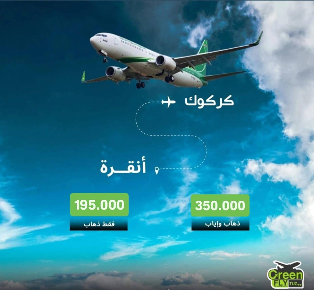 عروض من شركة طيران الاخضر❤️
تحديث على اسعار رحلات تركيا من مطار كركوك الدولي ✈..

🔹كركوك ✈اسطنبول  245,000 دينار عراقي💵.
🔹كركوك ✈اسطنبول ✈كركوك  450,000 دينار عراقي 💵.

🔹 كركوك ✈ انقرة  195,000 دينار عراقي 💵.
🔹كركوك ✈ انقرة ✈كركوك  350,000 دينار عراقي 💵.

ملاحظة:- يحقلك تصريف دولار الرسمي على سعر البنك المركزي 1320
أحجز ويانا رحلتك القادمة و انعم بالراحة بخدماتنا المثالية....

الخطوط الجوية العراقية…رفيقك الأمثل في رحلاتك المحلية والدولية

للحجز واستفسار 

طوزخورماتو -قرب فلكة 
***********
***********
***********
