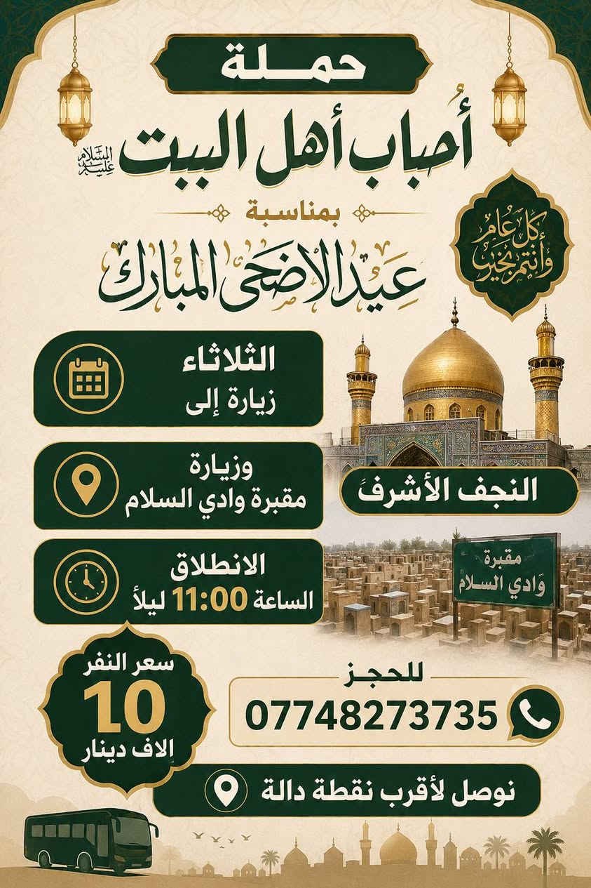 السلام عليكم كل عام وانتم بخير 
 بمناسبه عيد الاضحى المبارك سوف تنطلق حملتنا 
زيارة الى النجف الاشرف ومقبرة وادي السلام 
الانطلاق الثلاثاء الساعة 11:00 ليلاً 
سعر النفر 10الاف مرجع 
للحجز ***********
ــــــــــــــــــــــــــــــــــــــــ
 الثلاثاء زيارة الى كربلاء المقدسة واولاد مسلم 
الانطلاق الساعة 11:00 مساءً 
والعودة اول يوم العيد الساعة 7:00 صباحاً 
سعر النفر 7000الاف مرجع 
للحجز***********
