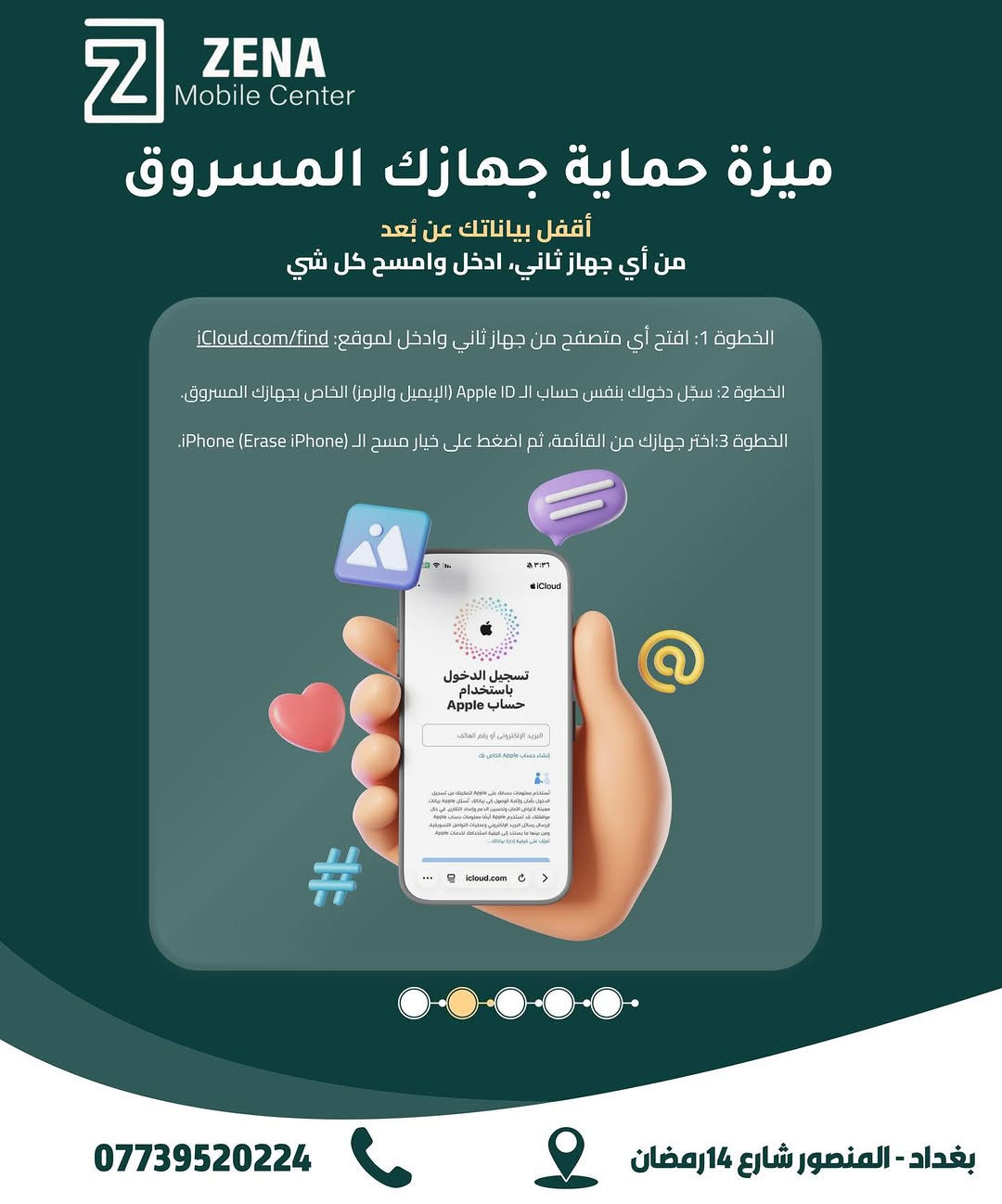 معلومات مهمة لازم تعرفها لحماية جهازك وبياناتك! 📱
لأن أمن معلوماتك وخصوصيتك هي أولويتنا في ZENA Mobile Center، هذي أهم الخطوات الأساسية اللي لازم تفعلها وتعرفها لحماية الآيفون الخاص بيك في حال الفقدان أو السرقة:
 تفعيل ميزة Find My iPhone لتتبع موقع الجهاز بأي وقت.
 تشغيل خاصية حماية الجهاز المسروق لمنع أي شخص من مسح بياناتك أو استخدامها.
 القدرة على قفل البيانات ومسحها عن بُعد بالكامل من خلال حساب iCloud.
 إبلاغ شركة الاتصالات فوراً لإيقاف شريحتك ومنع أي سوء استخدام لخطك.
لا تنتظر لحد ما يفوت الأوان، أمّن جهازك وبياناتك من الآن! 🛡️
📍 ZENA Mobile Center
🏢 بغداد - المنصور - شارع 14 رمضان
📞 للاستفسار: ***********

