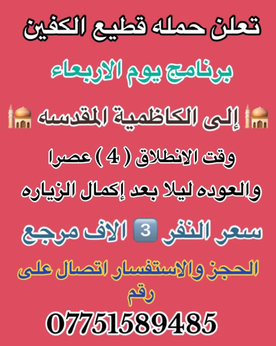 #انتباه #انتباه #انتباه
#تعلن_حمله_قطيع_الكفين 🕌

برنامج يوم الاثنين #كربلاءالمقدسة 🕌
ومدينه الزائرين 

الساعه  ( 8 ) ليلا  والرجوع بعد صلاه الفجر
 
سعر النفر 7️⃣ الاف مرجع 

🌺🌺🌺🌺🌺🌺🌺🌺🌺🌺🌺🌺🌺🌺🌺🌺

برنامج يوم الاثنين #النجف_الاشرف 🕌

الانطلاق ( 10 ) ليلا والعوده ( 8 ) صباحا 

سعر النفر 🔟 الاف مرجع 

🌺🌺🌺🌺🌺🌺🌺🌺🌺🌺🌺🌺🌺🌺🌺 🌺

برنامج يوم الثلاثاء #كربلاء_المقدسه  🕌
والعلويه شريفه بنت الحسن  

الذهاب ( 1 ) ضهرا   والعوده حسب الاتفاق 

سعر النفر 8️⃣ الاف مرجع 

🌺🌺🌺🌺🌺🌺🌺🌺🌺🌺🌺🌺🌺🌺🌺🌺

برنامج يوم الثلاثاء #النجف_الاشرف 🕌

الساعه 10 ليلا والرجوع 9 صباحا 

سعر النفر 🔟 الاف مرجع 

🌺🌺🌺🌺🌺🌺🌺🌺🌺🌺🌺🌺🌺🌺🌺🌺

برنامج يوم الاربعاء سياره رقم ( 1 ) #كربلاءالمقدسة 🕌
الساعه 2 ضهرا والرجوع 10 ليلا 
سعر النفر 7️⃣ الاف مرجع 

🌺🌺🌺🌺🌺🌺🌺🌺🌺🌺🌺🌺🌺🌺🌺🌺

يوم الاربعاء سياره رقم ( 2 ) #الكاظمية_المقدسه 🕌
الذهاب 3 عصرا والعود حسب الاتفاق 
سعر النفر 3️⃣ الاف مرجع 

🌺🌺🌺🌺🌺🌺🌺🌺🌺🌺🌺🌺🌺🌺🌺🌺
#الحجزوالاستفسار اتصال أو واتساب 

( *********** ) سجاد الشيخ
