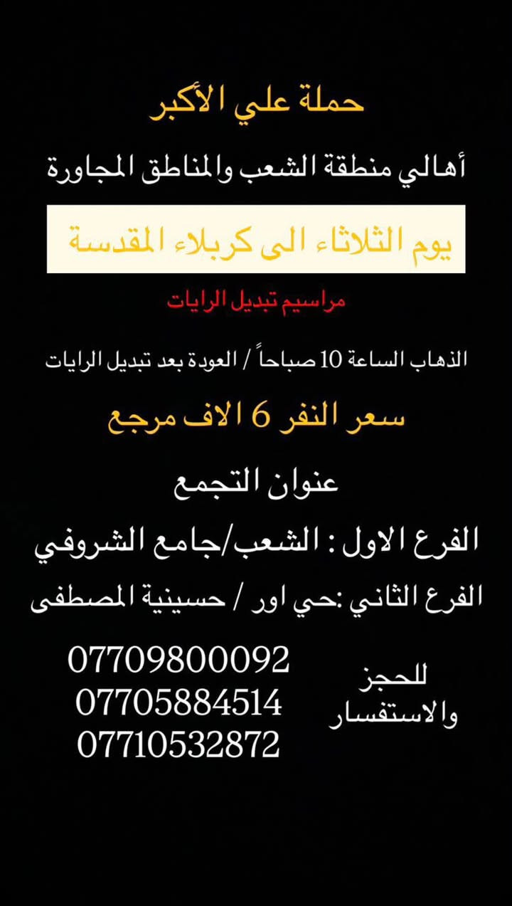 (عروض خاصة طيله ايام الاسبوع)

( شاهدو الرحلات الي تناسبكم داخل الصور  )

(#جدول_زيارات_حمله_علي_الاكبر_)

        (حملتكم ويانه غير لسنا الوحيدون لكننا الافضل)

                         (#طيله_ايام_الاسبوع)

أهالي منطقه الشعب والمناطق المجاورة 

مكان الحمله والانطلاق 

الفرع الاول: الشعب شارع عدن جامع الشروفي 

الفرع الثاني: حي اور حسينيه المصطفى 

للحجز وللاستفسار يوجد وتساب 24

- *********** - *********** - *********** -

________________________________________

سياره رقم (1)🚌👇👈(سعر النفر 5 الاف مرجع)

يوم الاثنين الى كربلاء المقدسة 

وقت الانطلاق الساعه ال4 عصراً والرجوع ال11 ليلاً 

_______________________________________

سياره رقم (2)🚌👇👈(سعر النفر 6 الاف مرجع)

يوم الثلاثاء الى كربلاء المقدسة 

مراسيم تبديل الرايات 

وقت الانطلاق الساعه ال 10 صباحاً والرجوع بعد تبديل الرايات 

_______________________________________

سيارة رقم (3)🚌👇👈 ( سعر النفر 6 الاف مرجع ) 

يوم الثلاثاء الى كربلاء المقدسة 

مراسيم تبديل الرايات 

وقت الانطلاق الساعه ال 1 ظهراً والرجوع بعد تبديل الرايات 

________________________________________

سيارة رقم (4)🚌👇👈 ( سعر النفر 6 الاف مرجع ) 

يوم الثلاثاء الى كربلاء المقدسة 

مراسيم تبديل الرايات 

وقت الانطلاق الساعه ال 3 ظهراً والرجوع الساعه ال11 ليلاً 

________________________________________

سيارة رقم (5)🚌👇👈 ( سعر النفر 6 الاف مرجع ) 

يوم الثلاثاء الى كربلاء المقدسة 

وقت الانطلاق الساعه ال 9 ليلاً والعودة الساعه ال 5 صباحاً 

________________________________________

سياره رقم (6) 🚌👇👈(سعر النفر 7 الاف مرجع )

كل ثلاثاء إلى النجف الاشرف 

وقت الانطلاق الساعه ال11 ليلاً والرجوع ال 9 صباحاً 

_______________________________________

سياره رقم (7)🚌👇👈(سعر النفر 4 الاف مرجع)

كل اربعاء الى كربلاء المقدسة 

وقت الانطلاق الساعه ال4 عصراً والرجوع ال11 ليلاً 

_______________________________________

سياره رقم (8)🚌👇👈 ( سعر النفر ـ الف دينار مرجع ) 

كل اربعاء إلى الامام الكاظم (ع)

وقت الانطلاق الساعه ال5 عصراً والرجوع ال10 ليلاً 

_______________________________________

سياره رقم (9)🚌👇👈(سعر النفر 5 الاف مرجع)

كل خميس الى كربلاء المقدسة 

وقت الانطلاق الساعه ال2 ضهراً والرجوع ال10 ليلاً 

_______________________________________

سياره رقم (10)🚌👇👈(سعر النفر 5 الاف مرجع)

كل خميس الى كربلاء المقدسة 

وقت الانطلاق الساعه ال 10 ليلاً والرجوع ال 5 صباحاً 

_______________________________________

سياره رقم (11) 🚌👇👈(سعر النفر 7 الاف مرجع )

كل خميس إلى النجف الاشرف 

وقت الانطلاق الساعه ال11 ليلاً والرجوع ال 9 صباحاً 

_______________________________________

سياره رقم (12)🚌👇👈(سعر النفر 15 الاف مرجع)

كل جمعة الى سد دربنديخان وجزيرة الخيول ومول كلار 

وقت الانطلاق الساعه ال 3 فجراً والرجوع نفس اليوم حسب الاتفاق 

_______________________________________

سياره رقم (13)🚌👇👈(سعر النفر 7 الاف مرجع)

كل جمعة الى سامراء وسيد محمد 

وقت الانطلاق الساعه ال 7 صباحاً والرجوع حسب الاتفاق 

_______________________________________

سياره رقم (14)🚌👇👈(سعر النفر 5 الاف مرجع)

كل جمعة الى كربلاء المقدسة 

وقت الانطلاق الساعه ال2 ضهراً والرجوع ال10 ليلاً 

_______________________________________

سياره رقم (15)🚌👇👈(سعر النفر 6 الاف مرجع)

كل جمعة الى شريفة بنت الحسن و كربلاء المقدسة 

وقت الانطلاق الساعه ال 9 ليلاً والرجوع الساعه ال 5 صباحاً 

_______________________________________

سياره رقم (16)🚌👇👈(سعر النفر 5 الاف مرجع)

كل جمعة الى كربلاء المقدسة 

وقت الانطلاق الساعه ال 10 ليلاً والرجوع ال 5 صباحاً 

_______________________________________

سياره رقم (17) 🚌👇👈(سعر النفر 7 الاف مرجع )

كل جمعة إلى النجف الاشرف 

وقت الانطلاق الساعه ال11 ليلاً والرجوع ال 9 صباحاً 

_______________________________________

سياره رقم (18) 🚌👇👈(سعر النفر 6 الاف مرجع )

يوم السبت الى تاج الدين و سلمان المحمدي 

وقت الانطلاق الساعه ال10 صباحاً والرجوع ال حسب الاتفاق 

_______________________________________

سياره رقم (19) 🚌👇👈(سعر النفر 5 الاف مرجع )

كل سبت إلى كربلاء المقدسة 

وقت الانطلاق الساعه ال 3 والرجوع ال 11 ليلاً 

_______________________________________

سياره رقم (20)🚌👇👈(سعر النفر 1000 دينار مرجع )

كل سبت إلى الامام الكاظم (ع)

وقت الانطلاق الساعه ال5 عصراً والعوده ال 10 ليلاً 

________________________________________

حمله علي الأكبر لحمله علي الأكبر لزياره العتبات المقدسه المكان بغداد الشعبدن جامع الشروفي 

*********** -*********** - *********** -

ومن الله التوفيق . (ملاحظة توجد لدينه سياره تكسي )

خدمه الزوار شرف لنا👇👇زورونا

https://www.facebook.com/groups/1304752093235453/
