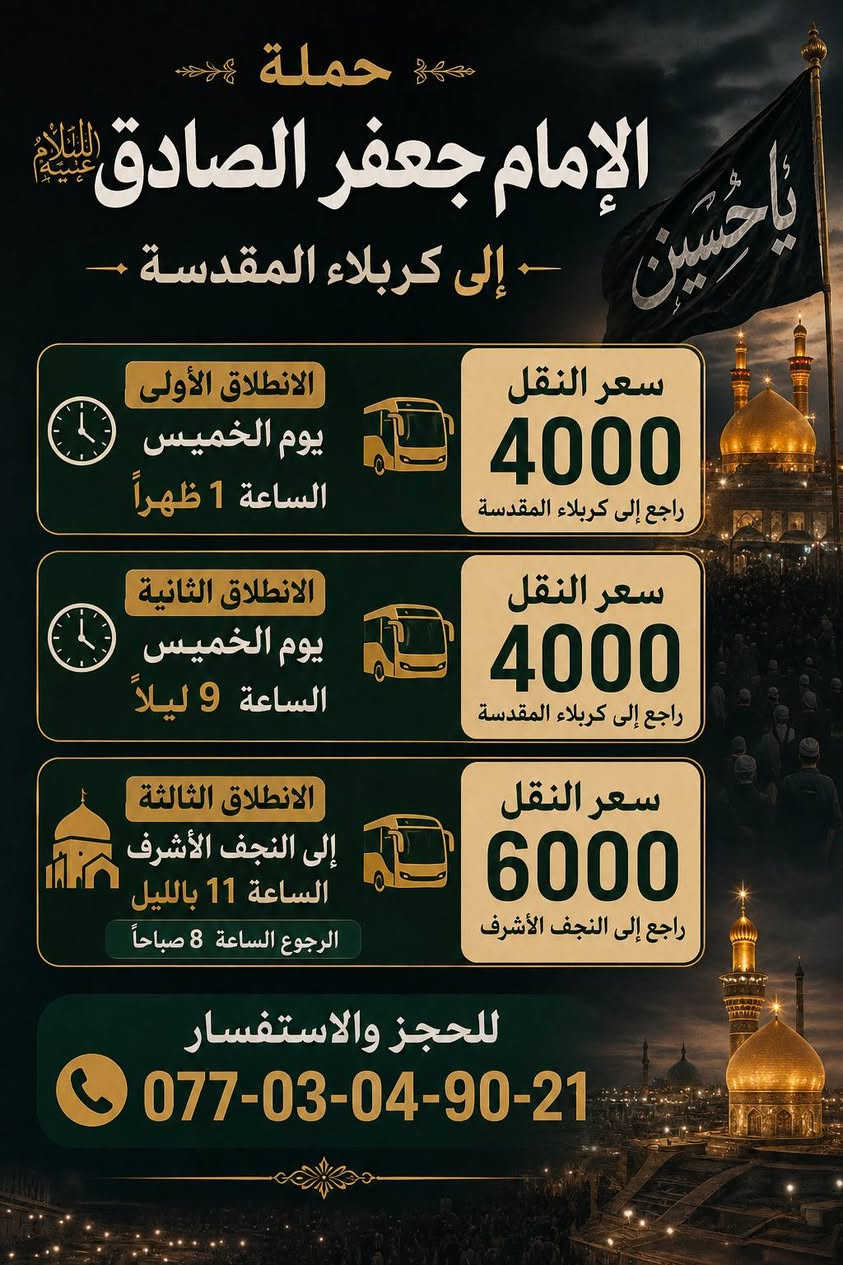 حمله الإمام جعفر الصادق (ع)
بغداد الشعب شارع عدن قرب سوق 4000 الف

   الحجز والاستفسار اتصال *********** حيدر 

يوم الثلاثاء

سياره رقم 1

إلى كربلاء المقدسة الساعه 10 صباحا الرجوع عنده إكمال المراسيم سعر النفر 6000 الف مرجع

سياره رقم 2

إلى كربلاء المقدسة الساعه 1 ضهرا الرجوع عنده إكمال المراسيم سعر النفر 6000 الف مرجع.

__________________________________________

يوم الأربعاء

إلى الأمام الكاضم الساعه 5 عصرا الرجوع الساعه 9 ونص بليل سعر النفر 1000 دينار مرجع

__________________________________________

يوم الخميس

سياره رقم 1

. إلى كربلاء المقدسة الساعه 1 ضهرا الرجوع الساعه 8 ونص ليلا سعر النفر 4000 الف مرجع

سياره رقم 2

إلى كربلاء المقدسة الساعه 9 بليل الرجوع الساعه 4 ونص صباحا سعر النفر 4000 الف مرجع

سياره رقم 3

إلى النجف الاشرف الساعه 11 ليلا الرجوع الساعه 8 صباحا سعر النفر 6000 الف مرجع

__________________________________________

يوم الجمعه

سياره رقم 1

إلى سامراء وسيد محمد الساعه 6 صباحا الرجوع الساعه 2 ضهرا سعر النفر 5000 الف مرجع

سياره رقم 2

إلى كربلاء المقدسة الساعه 2 ضهرا الرجوع الساعه 9 بليل سعر النفر 4000 الف مرجع

سياره رقم 3

إلى مرقد العلويه شريفه بنت الحسن وكربلاء المقدسه المبيت في كربلاء الساعه 4 عصرا الرجوع الساعه 4 ونص صباحا سعر النفر 6000 الف مرجع

__________________________________________
