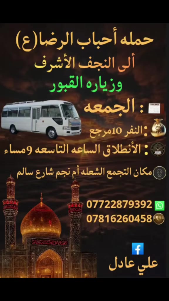 على بركه الله
سوف تنطلق حمله أحباب الرضا (ع)
1️⃣ يوم الخميس إلى كربلاء المقدسةومخابز
 باب الأغا بعد صلاه المغرب الساعة الثامنة 8مساء والعودة بعدصلاه الفجر النفر (7)مرجع
2️⃣ يوم الجمعه ألى النجف الأشرف وزيارة القبور
والكوفه بعد صلاه المغرب الساعة التاسعة 9مساء
النفر (10)مرجع
📍 مكان التجمع الشعله أم نجم شارع سالم
للحجز☎️ *********** علي عادل
