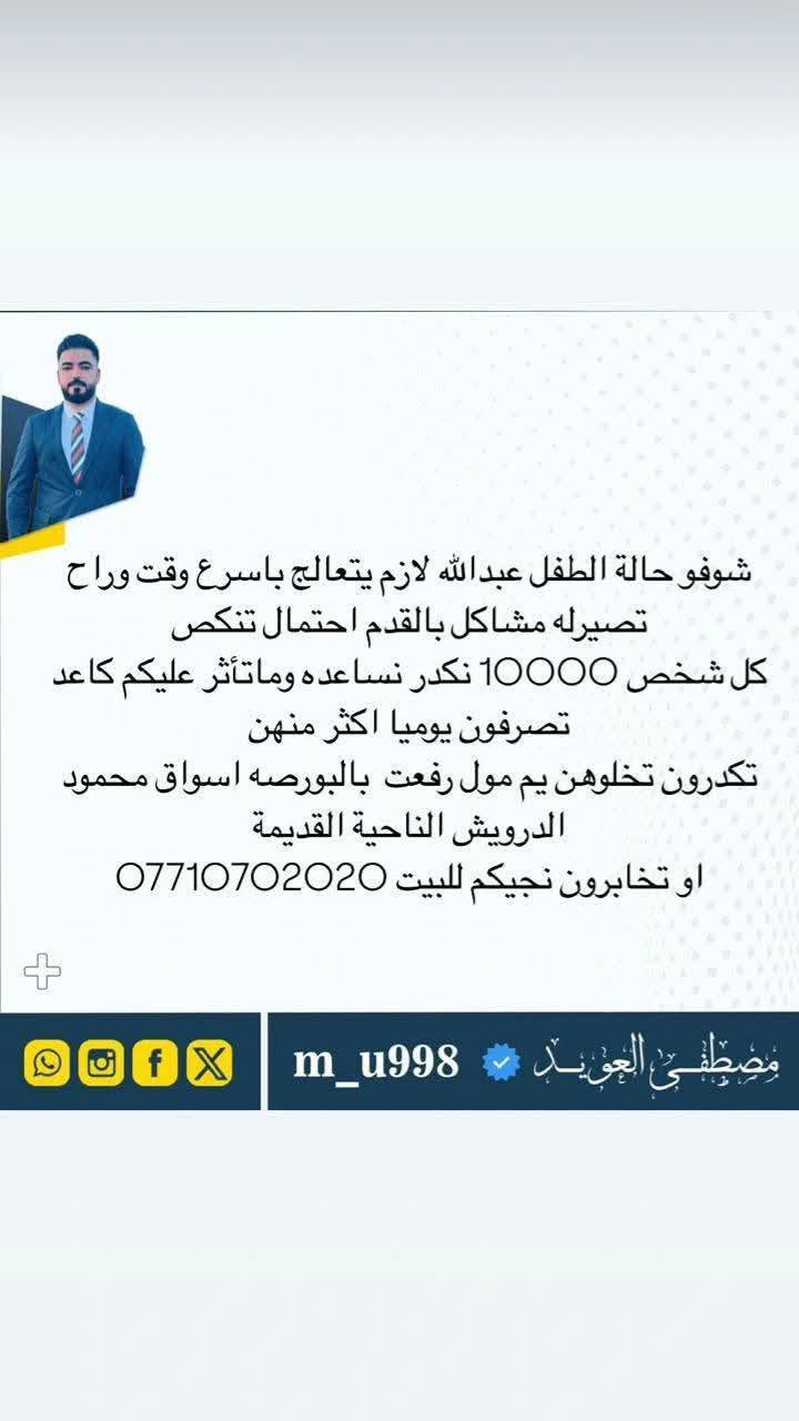 السلام عليكم اني ثائر خضر محمد طياوي سويت عملية لابني عبدالله والكل تعرف خليت كلشي عندي ماخليت شي مابعتو واركض واتوسل تاكملت العملية والكل شاهدة على كلامي القريب والبعيد والان يحتاج عملية اخرى لكون العملية الاولى فشلت والعملية الثانية تحتاج بحدود 10ملايين وماعندي لذلك اطلب واتوسل بالكل الفزعة لابني عبدالله حتى تنجح ويرجع يمشي واريد الفزعة من الكل دون استثناء القريب والبعيد والأصدقاء واهل الفزعة لابني العمام والخوال والأصدقاء واهل الفزعة الحجي بدر عمامي الطياوي عمامي العلي الحسين عمامي الكلش الابراهيم الغنام الجميلة العبيد الكل بدون استثناء جميع المناطق وجميع المسميات واكون ممنون من الكل ان شاء الله ماتشوفون شر 
زين كاش ***********
تحويل ماستر كارد 7147396696
اتصال *********** واتساب او اتصال
اتصال *********** واتساب او اتصال

اي شخص يريد يجي يشوف الحاله بعينه اني موجود بلبيت العلم منطقة حسين الجريش

