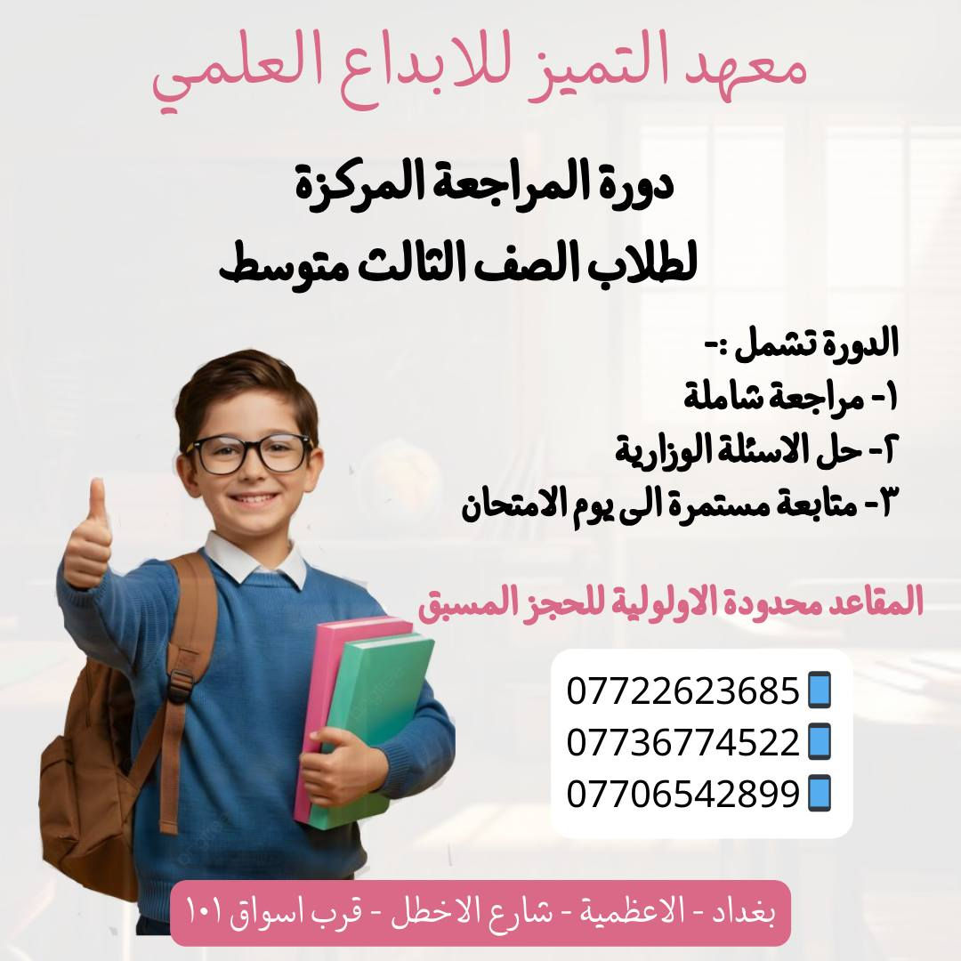 يعلن معهد التميز للابداع العلمي 
عن فتح دورات مراجعة للمراحل المنتهية 
السادس الابتدائي 
الثالث متوسط 
السادس الاعدادي بكل الفروع ( العلمي - الادبي - المهني )
🌸🌸🌸🌸🌸🌸🌸🌸🌸🌸🌸🌸🌸🌸🌸🌸
تشمل الدورة :- 
مراجعة شاملة - حل الاسئله الوزارية - متابعه الطالب الى يوم الامتحان .
🌸🌸🌸🌸🌸🌸🌸🌸🌸🌸🌸🌸🌸🌸🌸🌸
نستقبل اعداد محدوده في كل محاضره  
🌸🌸🌸🌸🌸🌸🌸🌸🌸🌸🌸🌸🌸🌸🌸🌸
***********📱
***********📱
***********📱

او زيارة المعهد الكائن في 
الاعظمية - شارع الاخطل - قرب اسواق ١٠١
