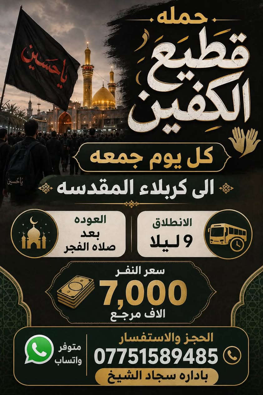 #انتباه #انتباه #انتباه
#تعلن_حمله_قطيع_الكفين 

برنامج يوم الخميس2️⃣ #كربلاءالمقدسة 🕌

الذهاب 8 ليلا والعوده بعد صلاه الفجر 

سعر النفر 7️⃣ الاف مرجع 

🌺🌺🌺🌺🌺🌺🌺🌺🌺🌺🌺🌺🌺🌺🌺

برنامج يوم الخميس3️⃣ #النجف_الاشرف 🕌

الذهاب 10 ليلا والرجوع 9 صباحا 

سعر النفر 🔟 الاف مرجع 

🌺🌺🌺🌺🌺🌺🌺🌺🌺🌺🌺🌺🌺🌺🌺

برنامج يوم الجمعه #كربلاء_المقدسه 

ومرقد العلويه شريفه بنت الحسن 

الانطلاق 3 عصرا والعوده بعد صلاه الفجر 

سعر النفر 🔟 الاف مرجع 

🌺🌺🌺🌺🌺🌺🌺🌺🌺🌺🌺🌺🌺🌺🌺

برنامج يوم الجمعه 3️⃣ #كربلاء_المقدسه

الانطلاق 8 ليلا والرجوع بعد صلاه الفجر 

سعر النفر 7️⃣ الاف مرجع 

🌺🌺🌺🌺🌺🌺🌺🌺🌺🌺🌺🌺🌺🌺🌺

برنامج يوم الجمعه 3️⃣ #النجف_الاشرف 

الانطلاق 10 ليلا والرجوع 9 صباحا 

سعر النفر 🔟 الاف مرجع 

🌺🌺🌺🌺🌺🌺🌺🌺🌺🌺🌺🌺🌺🌺🌺

الحجز والاستفسار: متوفر واتساب 

( *********** ) سجاد الشيخ
