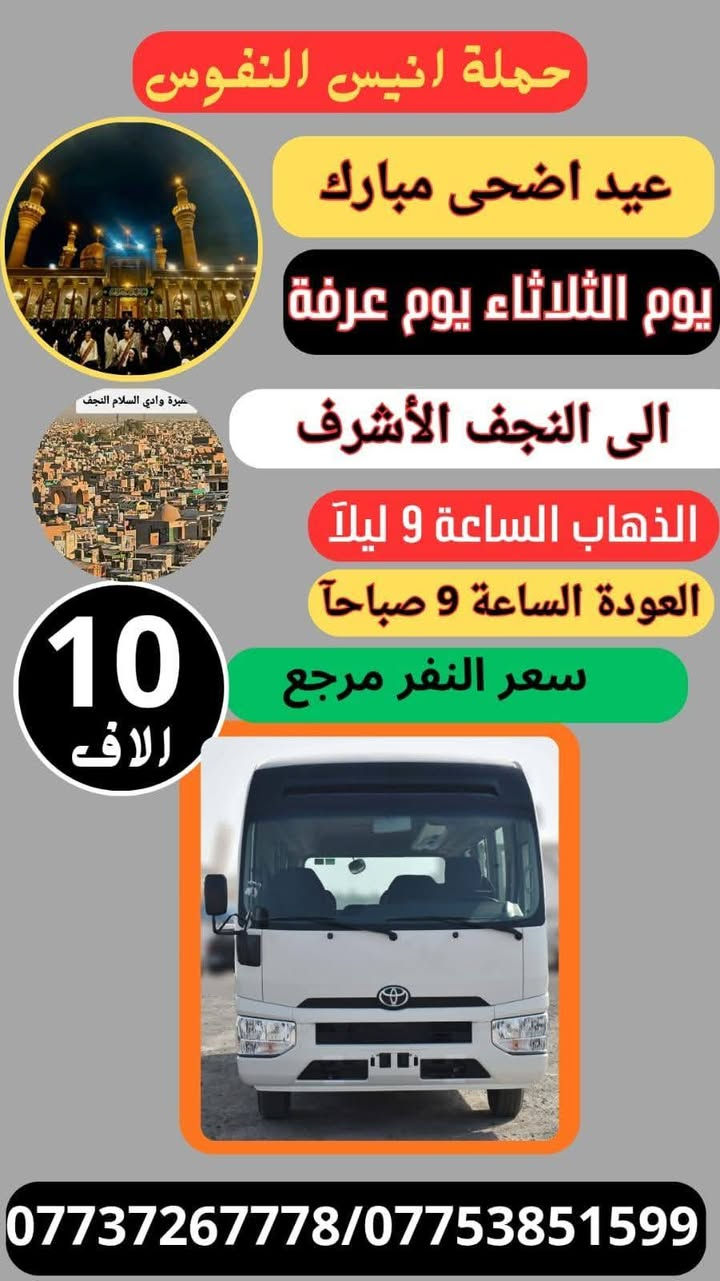 #_حملة_انيس_النفوس_ع
*********** علي الربيعي
*********** واتساب 
#كل_عام_وانتم_بالف_خير 
#عيد_الاضحى_المبارك 
⚜️⚜️⚜️⚜️⚜️⚜️⚜️⚜️⚜️⚜️
🔴🔴 #برنامج_يوم_الثلاثاء//
🔵 الثلاثاء سيارة 1 زيارة الى::-
    🕌 كربلاء المقدسة 🕌
النفر ( 8️⃣ آلاف ) مرجع
الذهاب الساعة الخامسة الفجر 
الرجوع حسب الاتفاق 
⚜️⚜️⚜️⚜️⚜️⚜️⚜️⚜️⚜️⚜️
🔵 الثلاثاء سيارة 2 زيارة الى::-
    🛕 النجف الاشرف 🛕
النفر ( 🔟 الالف ) مرجع
الذهاب الساعة التاسعة ليلا 
الرجوع الساعة التاسعة صباحا 
⚜️⚜️⚜️⚜️⚜️⚜️⚜️⚜️⚜️⚜️
🔴🔴 #برنامج_يوم_الاربعاء//
🔵 الاربعاء سيارة 1 زيارة الى::-
    🛕 النجف الاشرف 🛕
النفر ( 🔟 الالف ) مرجع
الذهاب الساعة التاسعة ليلا 
الرجوع الساعة التاسعة صباحا 
⚜️⚜️⚜️⚜️⚜️⚜️⚜️⚜️⚜️⚜️
🔵 الاربعاء سيارة 2 زيارة الى::-
    🛕 كربلاء المقدسة 🛕
النفر ( 7️⃣ آلاف ) مرجع
الذهاب الساعة الواحدة ظهرا 
الرجوع حسب الاتفاق 
⚜️⚜️⚜️⚜️⚜️⚜️⚜️⚜️⚜️⚜️
🔵 الاربعاء سيارة 3 زيارة الى::-
    🛕 الامامين الكاظمين ع 🛕
النفر ( 3️⃣ الالف ) مرجع
الذهاب الساعة الثالثة مساءآ 
الرجوع حسب الاتفاق 
⚜️⚜️⚜️⚜️⚜️⚜️⚜️⚜️⚜️⚜️
🔴🔴 #برنامج_يوم_الخميس//
🔵 الخميس سيارة 1 زيارة الى::-
    🛕 كربلاء المقدسة 🛕
النفر ( 7️⃣ آلاف ) مرجع
الذهاب الساعة الواحدة ظهرا 
الرجوع حسب الاتفاق 
⚜️⚜️⚜️⚜️⚜️⚜️⚜️⚜️⚜️⚜️
🔵 الخميس سيارة 2 زيارة الى::-
    🛕 كربلاء المقدسة 🛕
النفر ( 7️⃣ الالف ) مرجع
الذهاب الساعة الثامنة ليلا 
الرجوع بعد صلاة الفجر 
⚜️⚜️⚜️⚜️⚜️⚜️⚜️⚜️⚜️⚜️
🔵 الخميس سيارة 3 زيارة الى::-
    🛕 النجف الاشرف 🛕
النفر ( 🔟 الالف ) مرجع
الذهاب الساعة التاسعة ليلا 
الرجوع الساعة التاسعة صباحا 
⚜️⚜️⚜️⚜️⚜️⚜️⚜️⚜️⚜️⚜️
🔴🔴 #برنامج_يوم_الجمعة//
🔵 الجمعة سيارة 1 زيارة الى::-
    🛕 النجف الاشرف 🛕
النفر ( 🔟 آلاف ) مرجع
الذهاب الساعة التاسعة ليلا 
الرجوع الساعة التاسعة صباحا 
⚜️⚜️⚜️⚜️⚜️⚜️⚜️⚜️⚜️⚜️
🔵 الجمعة سيارة 2 زيارة الى::-
    🛕 كربلاء المقدسة 🛕
النفر ( 7️⃣ آلاف ) مرجع
الذهاب الساعة الواحدة ظهرا 
الرجوع حسب الاتفاق 
⚜️⚜️⚜️⚜️⚜️⚜️⚜️⚜️⚜️⚜️
🔵 الجمعة سيارة 3 زيارة الى::-
    🛕 الامامين الكاظمين ع 🛕
النفر ( 3️⃣ الالف ) مرجع
الذهاب الساعة الثالثة مساءآ 
الرجوع حسب الاتفاق 
⚜️⚜️⚜️⚜️⚜️⚜️⚜️⚜️⚜️⚜️
للحجز والاستفسار اتصال أو مراسلة واتساب 
***********
ومن الله التوفيق
@إشارة
