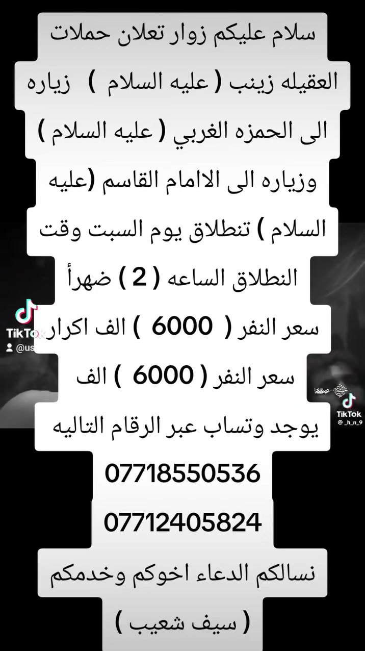 سلام عليكم زوار تعلان حملات العقيله زينب ( عليه السلام  )   زياره الى الحمزه الغربي ( عليه السلام ) وزياره الى الاامام القاسم (عليه السلام ) تنطلاق يوم السبت وقت النطلاق الساعه ( 2 ) ضهرأ
سعر النفر (  6000  ) الف اكرار
سعر النفر ( 6000  ) الف 
يوجد وتساب عبر الرقام التاليه 
***********
***********
نسالكم الدعاء اخوكم وخدمكم ( سيف شعيب )
