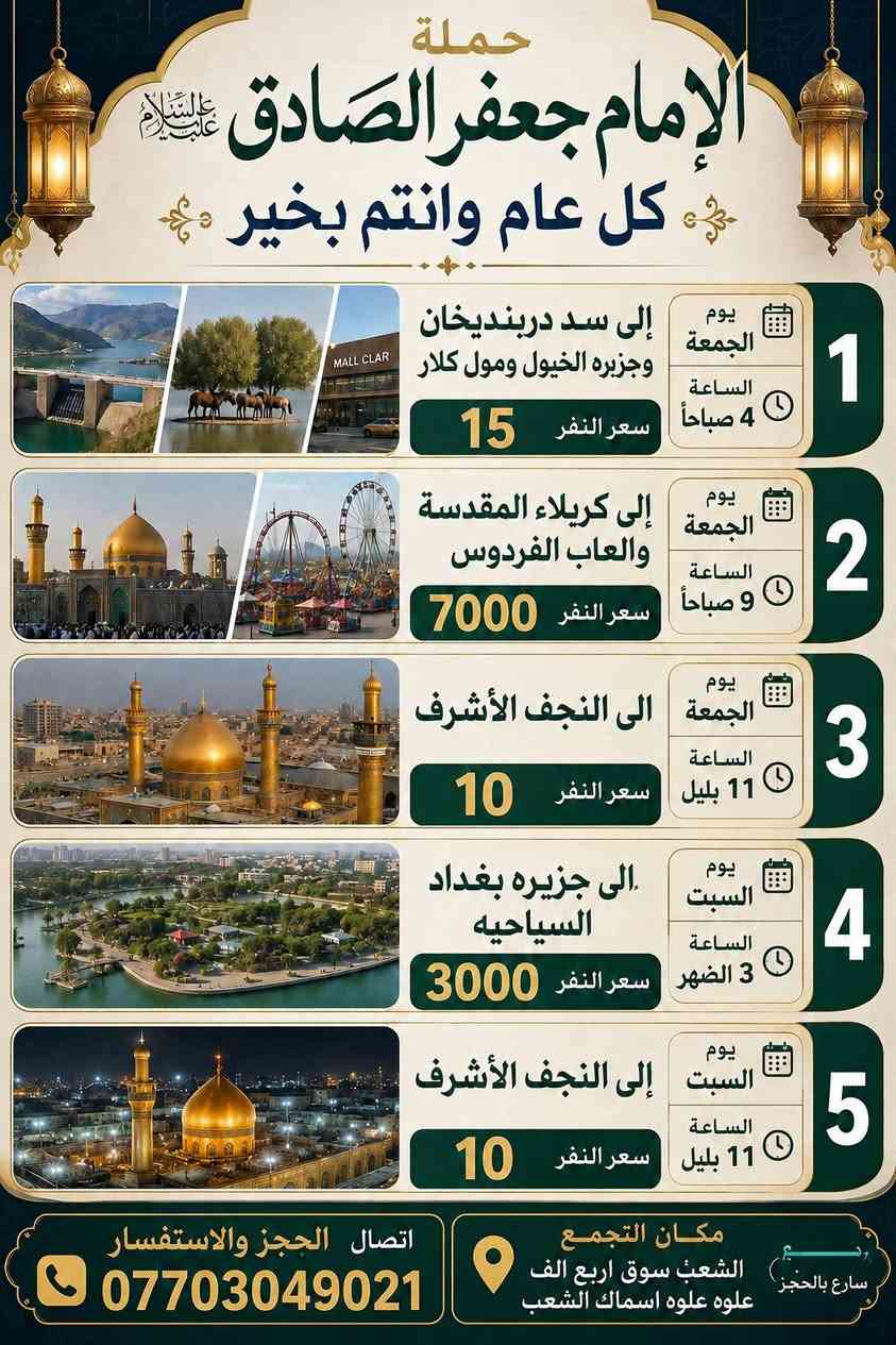 أهلًا بكم في حملة الإمام جعفر الصادق
عروضنا مستمرة.         ***********  حيدر 

لسنا الوحيدين، لكننا نطمح أن نكون الأفضل.

الشعب شارع عدن قرب سوق 4000 الف علوه اسماك

(كل عام وانتم بالف خير يارب ينعاد عليكم بلصحة والسلامة) 

__________________________________________

🗓 جدول الرحلات

🔹 يوم الاثنين 

⏰ الساعة 4 صباحا 

📍 إلى النجف الاشرف ومقبره وادي السلام

  . (نوزعكم على الفتحات) 

💰 سعر النفر: 10  دينار

↩️ الرجوع: الساعة 2 ضهرا 

__________________________________________

🔹 يوم الثلاثاء  (يوم عرفات) 

⏰ الساعة  5 صباحا 

📍 إلى كربلاء المقدسة 

💰 سعر النفر: 7000 دينار

↩️ الرجوع: الساعة 2 ضهرا 

__________________________________________

🔹 يوم الثلاثاء  (يوم عرفات) 

⏰ الساعة  10 بليل 

📍 إلى النجف الاشرف 

💰 سعر النفر: 10 دينار

↩️ الرجوع: الساعة 9 ونص صباحا 

__________________________________________

🔹يوم الأربعاء 

⏰الساعه 2 ضهرا 

📍إلى كربلاء المقدسة

💰سعر النفر 7000 

↩️الرجوع الساعه 10 ليلا 

__________________________________________

🔹 يوم الأربعاء 

⏰ الساعة 10 ليلا 

 . إلى النجف الاشرف 

💰 سعر النفر: 10 دينار

↩️ الرجوع: الساعة 9 صباحا 

__________________________________________

🔹 يوم الخميس 

⏰ الساعة 2 ظهرًا

📍 إلى كربلاء المقدسة

💰 سعر النفر:6000 دينار

↩️ الرجوع: الساعة 9 ليلا 

__________________________________________

🔹 يوم الخميس 

⏰ الساعة 9 ليلًا

📍 إلى كربلاء المقدسة 

💰 سعر النفر؛6000 دينار

↩️ الرجوع: الساعة 5 صباحا 

 

__________________________________________

🔹 يوم الخميس 

⏰ الساعة 11 بليل 

📍 إلى النجف الاشرف 

💰 سعر النفر: 10 دينار

↩️الرجوع الساعه 9 صباحا 

__________________________________________

🔹 يوم الجمعه 

⏰ الساعة 4 صباحا 

📍 إلى سليمانيه

  1. سدر دربنديخان

  2. جزيره الخيول

  3. مول كلار 

💰 سعر النفر: 15 دينار

↩️ الرجوع: الساعة 8 ليلا 

__________________________________________

🔹 يوم الجمعه 

⏰ الساعة  9 صباحا 

📍 إلى كربلاء المقدسة

  ومدينه العاب الفردوس

💰 سعر النفر: 7000 دينار

↩️ الرجوع: الساعة 8 ليلا 

__________________________________________

🔹 يوم الجمعه

⏰ الساعه 11 ليلا

📍النجف الاشرف

💰سعر النفر 10 الف

↩️ الرجوع الساعه 8 ونص صباحا

__________________________________________

🔹يوم السبت

⏰الساعه 3 الضهر

📍إلى جزيره بغداد السياحيه

 💰سعر النفر 3000 الف

↩️ الرجوع الساعه 8 ونص ليلا

__________________________________________

🔹يوم السبت

⏰الساعه 11 ليلا

📍النجف الاشرف

💰سعر النفر 10

↩️ الرجوع الساعه 8 ونص صباحا

__________________________________________

📍 عنوان الانطلاق

بغداد _الشعب – شارع عدن – قرب سوق 4000

علوة أسماك الشعب.   ***********

