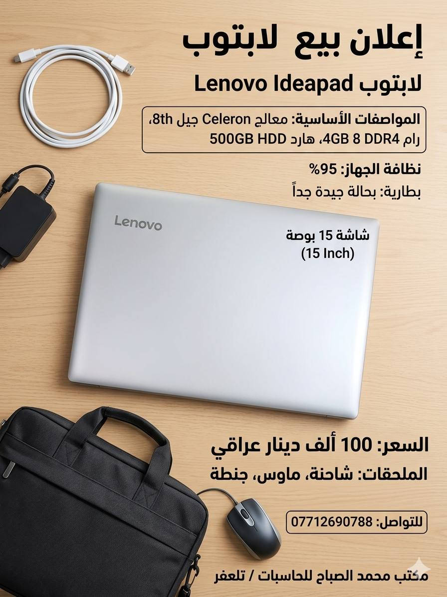 ​💻 عرض خاص: لابتوب Lenovo IdeaPad بسعر اقتصادي جداً! 💻
هل تبحث عن لابتوب للدراسة، التصفح، أو الأعمال المكتبية اليومية بسعر يناسب ميزانيتك؟ مكتب محمد الصباح للحاسبات يقدم لكم العرض المثالي!

​✨ المواصفات الفنية:

​الموديل: Lenovo IdeaPad

​المعالج: Intel Celeron (الجيل الثامن 8th Gen)

​الذاكرة العشوائية (RAM): 4 جيجابايت

​الهارد (التخزين): 500 جيجابايت HDD (مساحة ممتازة لحفظ ملفاتك وصورك)

​الشاشة: 15.6 بوصة (حجم مثالي لمشاهدة الأفلام والدراسة)

​🌟 حالة الجهاز:

​النظافة: 95% (شبه جديد وبحالة ممتازة جداً)

​البطارية: بحالة جيدة وتدوم لفترة مرضية.

​🎁 الهدايا والملحقات المجانية:

​عند الشراء، ستحصل على:

​شاحن أصلي 🔌

​ماوس (فأرة) 🖱️

​حقيبة (جنطة) لابتوب مميزة 💼

​💰 السعر الصاعق: 100,000 دينار عراقي فقط! 💰

​📞 للحجز والاستفسار:

​رقم الهاتف: ***********

​العنوان: مكتب محمد الصباح للحاسبات / تلعفر

​ملاحظة: الكمية محدودة، سارع بحجز جهازك الآن! 🛒
