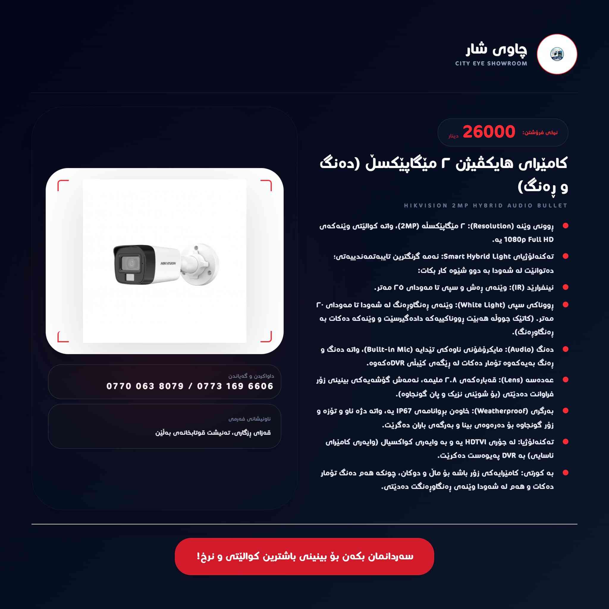 نرخ و مواسەفاتی لە ٣ جۆری کامێراکانمان
🚨 ئاسایشی ماڵ و شوێنکارەکەت بە ئێمە بسپێرە! 🚨
✅ جۆری یەکەم: 3K گەورە (دەنگدار + وێنەی شەوانە بە ڕەنگ).
✅ جۆری دووەم: 3K بچووک (وێنەی شەوانە بە ڕەنگ و وردکاری بەرز).
✅ جۆری سێیەم: ٢ مێگاپێکسڵ (دەنگدار + وێنەی شەوانە بە ڕەنگ).
✨ چاوی شار - متمانە و کوالێتی دروشمی ئێمەیە!
📍 ناونیشان: قەزای ڕزگاری، تەنیشت قوتابخانەی بەڵێن، بەرامبەر کافتریا و بلیاردی ڕۆما.
📞 پەیوەندی:
***********-***********
