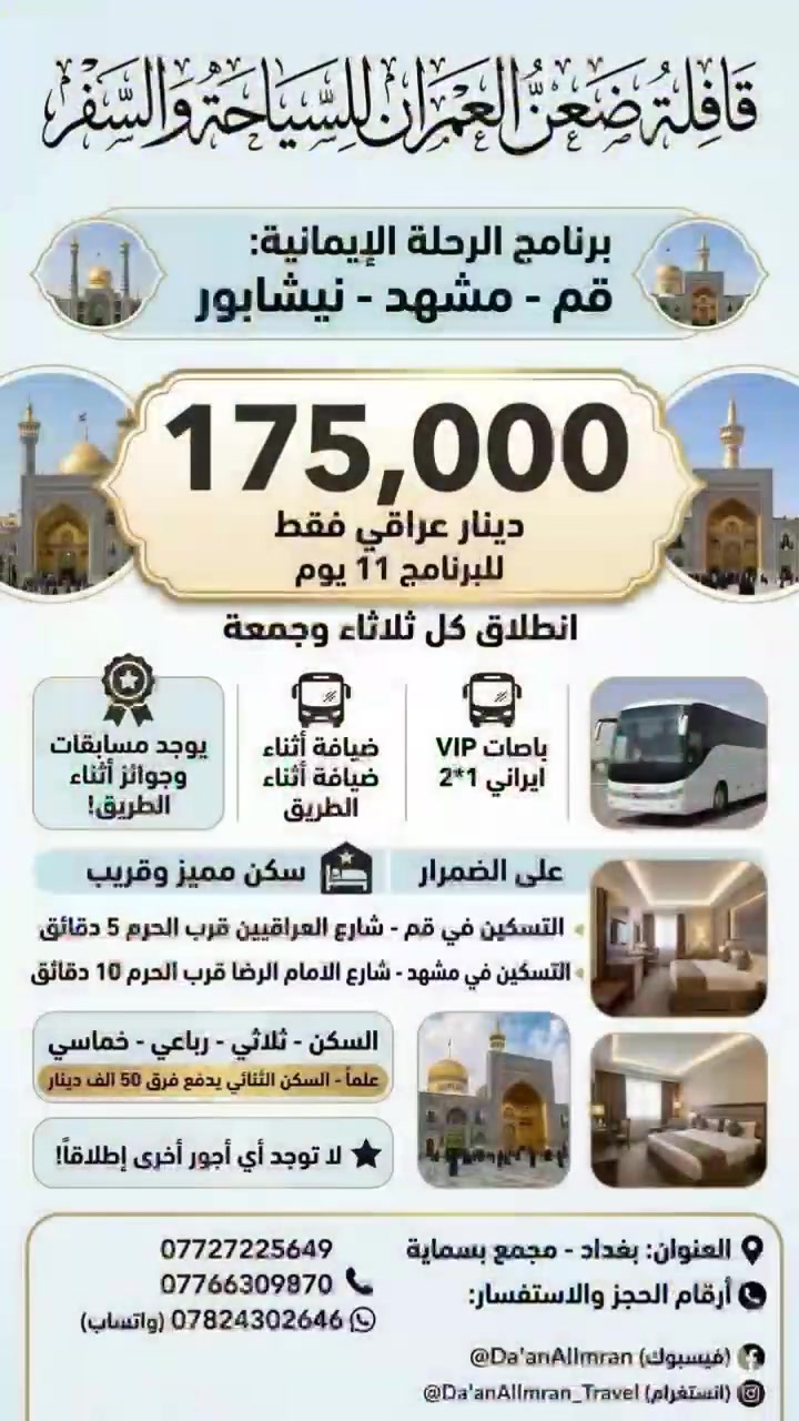 ✨ رحلة الروح والسكينة.. مع قافلة “ضعن العمران” ✨

هل تبحث عن رحلة إيمانية مريحة وممتعة؟ 🕌✈️

انضم معنا في رحلاتنا المستمرة إلى (قم المقدسة – مشهد المقدسة – نيشابور)، حيث نوفر لك الراحة من لحظة الانطلاق وحتى العودة.

🗓️ موعد الانطلاق:
كل يوم ثلاثاء وجمعة.

⏳ مدة البرنامج:
11 يوماً من العبادة والراحة.

💰 سعر الرحلة الشامل:
175,000 دينار عراقي فقط.

💎 مميزات الرحلة:

🚌 باصات VIP إيرانية حديثة ومريحة (2+1).

🍽️ ضيافة وخدمات متميزة طوال الطريق.

🏨 سكن في قم:
شارع العراقيين – قرب الحرم الشريف (5 دقائق فقط).

🏨 سكن في مشهد:
شارع الإمام الرضا – قرب الحرم الشريف (10 دقائق فقط).

🛏️ أنواع السكن:
ثلاثي – رباعي – خماسي.

⭐ يتوفر سكن ثنائي مع فرق بسيط قدره 50,000 دينار فقط، ولا توجد أي أجور إضافية أخرى.

🎁 مفاجآت قافلة ضعن العمران:

🎉 مسابقات وجوائز قيمة.

🎊 فعاليات ترفيهية أثناء الطريق.

🎁 هدايا مميزة للمشاركين.

📍 العنوان:
بغداد – مجمع بسماية.

📞 للحجز والاستفسار (اتصال + واتساب فقط ***********)

🔗 صفحاتنا الرسمية:

📘 فيسبوك:
https://www.facebook.com/share/1ByxS1LMwX/

📸 إنستغرام:
https://www.instagram.com/daan_alomran

🎵 تيك توك:
https://www.tiktok.com/@i_a3p

💬 قناة الواتساب:
https://whatsapp.com/channel/0029VafqCVrI7BeE3dUjBl0d

❤️ لا تنسوا دعم الصفحة بمشاركة المنشور ودعوة الأهل والأصدقاء لمتابعتنا ليصلكم كل جديد من عروضنا ورحلاتنا القادمة.

🕌 قافلة ضعن العمران..
رحلة إيمانية.. وذكريات لا تُنسى
