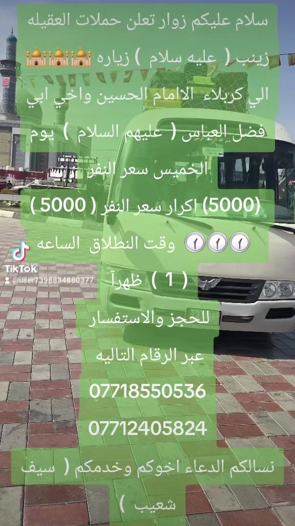 سلام عليكم زوار تعلن حملات العقيله زينب (  عليه سلام  ) زياره 🕌🕌🕌 الي كربلاء  الاامام الحسين واخي ابي فضل العباس (  عليهم السلام  )  يوم الخميس سعر النفر
 (5000) اكرار سعر النفر ( 5000 )
  🕜🕜🕜  وقت النطلاق  الساعه (  1  )  ظهرآ 
للحجز والاستفسار 
عبر الرقام التاليه 
***********
***********
نسالكم الدعاء اخوكم وخدمكم (  سيف شعيب  )
