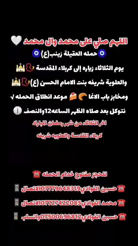 اللهم صلي على محمد وال محمد 🤍
(رمضان كريم وصيام مقبول أن شاء الله 🙏🤍)
🛑حمله العقيله زينب(ع)🙏❤️
🛑زيارات يوم الثلاثاء 🧿✅❤️
1️⃣سياره الاوله--يوم الثلاثاء زياره إلى كربلاء المقدسة 📿 🕌 والعلوية شريفه بنت الامام الحسن ع 📿 🕌 ومخابز باب الاغا 🥐 🍰  بعد صلاه الظهر الساعه12والنصف 🕧 
/////////////////////////////////////////////////////////////
2️⃣ سياره الثانيه--يوم الثلاثاء زياره إلى سامراء المقدسه 📿🕌 وسيد محمد بن الامام علي الهادي(ع)📿🕌 انطلاق الحمله بعد صلاه الظهر الساعه12والنصف 🕐🧿
////////////////////////////////////////////////////////////////
📍مكان التجمع١-الشعله الاولى جامع الامام علي(ع)🙏
والشعلة ام نجم شارع الأمين حسينيه الصديقه ع 🙏 
للحجز مفتوح  ✅☎️ ***********📱✅
***********📱☎️***********واتساب📱✅
