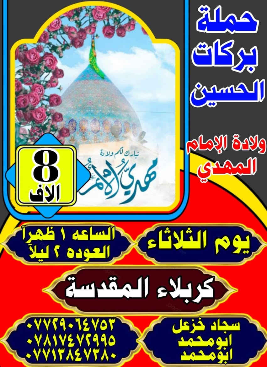 تعلن حملة بركات الامام الحسين عليه السلام
الزيارة الشعبانيه الى كربلاء المقدسة 
البرنامج يوم الثلاثاء 
الرحلة الاولى..الى كربلاءالمقدسة 
⌚الانطلاق ساعة(1) ضهرا و العوده الساعة (1)ليلا 
الرحلة الثانيه كربلاء المقدسة 
⌚الانطلاق ساعة(6:30) المغرب و العوده الساعة (6)صباحا
الرحلة الثالثه كربلاء المقدسة 
⌚الانطلاق ساعة (1)ضهرا و العوده الساعة (6)صباحا
🤲📿 #ياالله 
الحجز والاستفسار التصال بنا 
ابو محمد :‭☎️٠٧٧١ ٣٨٤ ٧٣٨٠‬
سجاد خزعل :***********☎️
