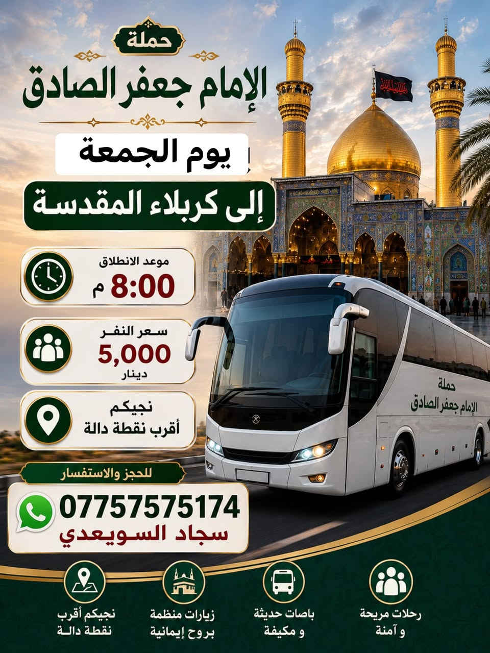 الهم صلي على محمد وال محمد 🌹
حملة الامام حمله الامام جعفر الصادق.🕌 (جدول يوم الجمعة) 
للحجز واتساب☎️/***********

سياره رقم 1
إلى سيده شريفه وكربلاء المقدسة (ساعه 4عصرا ) سعر النفر (6الاف)
~~~~~~~~~~~~~~~~~~~~~~~~~؟ 
سياره رقم 2 
إلى كربلاء المقدسه (ساعه 8م)سعر (5 الاف)مرجع 
~~~~~~~~~~~~~~~~~~~~~~~~~~~~؟ 
سياره رقم 2
إلى النجف الاشرف (ساعه 9م)سعر النفر (7 الاف مرجع )
