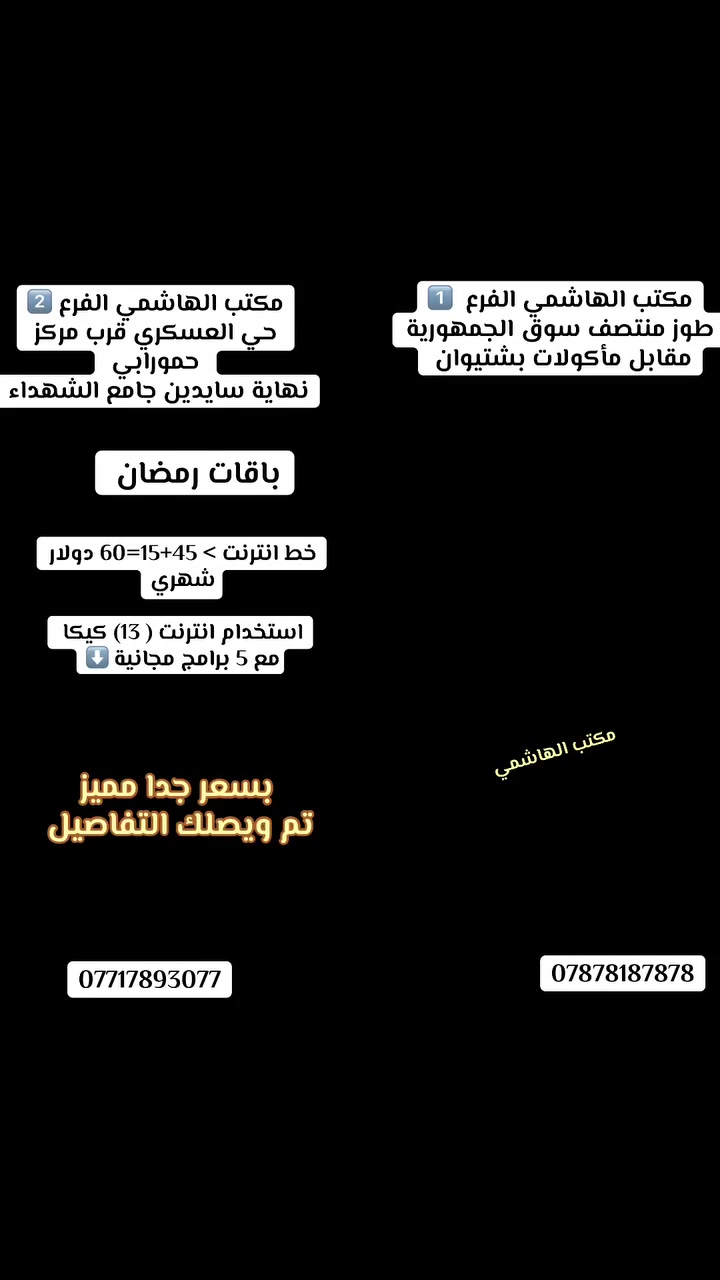 �✨ مع باقات رمضان المميزة ✨🌙
📶 خط إنترنت بقيمة 60 دولار
🌐 (13) كيكا إنترنت شهر كامل
🎁 5 برامج مجانية

💰 بسعر جداً مناسب… تم يصلك كل التفاصيل 

📍 الفرع الأول:
طوز – منتصف سوق الجمهورية – مقابل مأكولات بشتيوان

📍 الفرع الثاني:
حي العسكري – قرب مركز حمورابي – نهاية سايدين جامع الشهداء

📞 للاستفسار:
***********
***********
