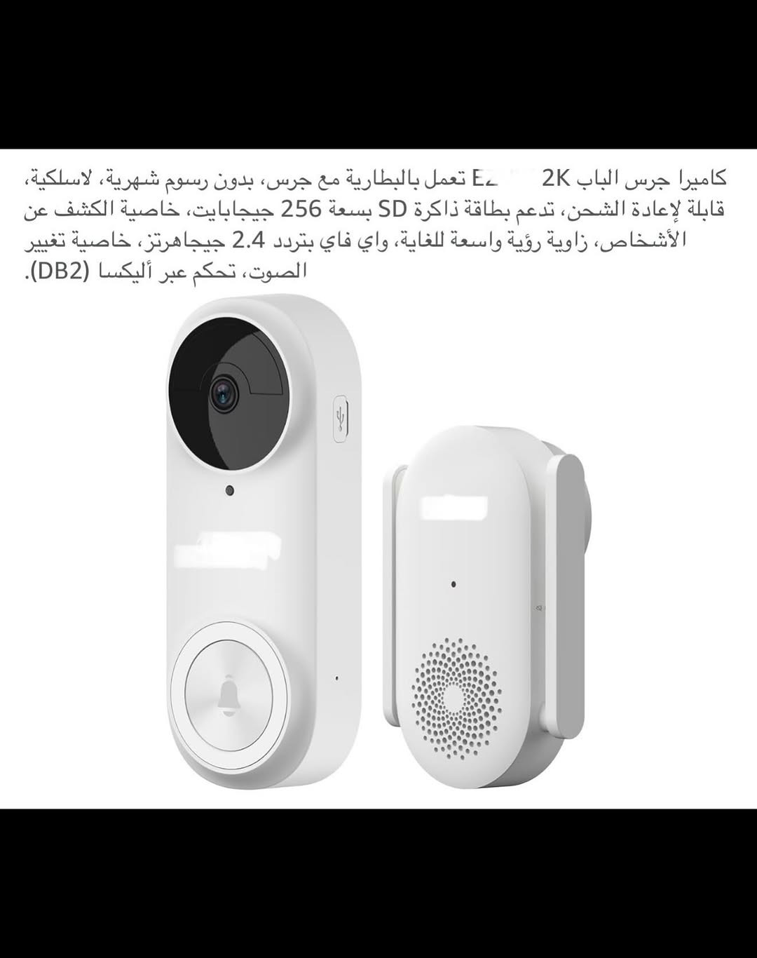 ⁨	جـرس باب ذكي لاسلكي (سمارت) شحن 
جرس باب يدعم جميع أجهزة الموبايل لاسلكي من خلال التطبيق ويعمل مع أليكسا وكوكل هوم 
الحفظ والخزن (رام) 
قطعـة خارجية شحن وقطعة داخلية تعمل على الطاقة الكهربائية 
جـرس وكاميرا باب ذكي سمارت بكاميرا ذات دقة عالية (2K) 
كاميرا جرس الباب زاوية رؤية (176) درجة 
بطارية ليثيوم قابلة لإعادة الشحن السعة (5200) ملي أمبير 
مقـ.اوم للماء بدرجة (IP65) 
اوضاع عرض (بانورامي /في آر / تصحيح أفقي / تصحيح رأسي ) 
يمكنك التحدث من خلاله أو من الهاتف مع الشخص الظاهر أمام الكاميرا 
رؤية ليلة يسجل كل شي عند الباب بدقة (2K) 
تنبيهات دقيقة للكشف عن الذكاء الاصطناعي يكشف الإنسان عن الباقي بالأشعة تحت الحمراء لتقليل التنبيهات الخاطئة 
جديد بالباكيت مع كافة الملحقات 
للتفاصيل اكثر داخل الموقع الرسمي 
السعـر ٤٥ الف 💰
ملاحظة (عند الشراء فحص المنتج قبل مغادرة المندوب بعدها نكون غير مسؤولين)
توصـيل 🚚 بغداد ٥ الاف 
توصـيل 🚚 محافظات ٦ الاف⁩⁩⁩⁩


**إذا كنت صاحب هذا الإعلان وتريد حذفه لأي سبب، رجاءا أرسل رسالة إلى الدعم الفني**