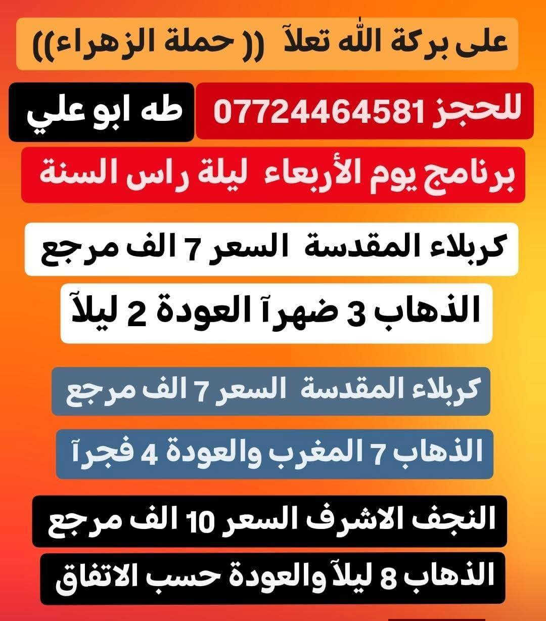 حملة الزهراء أهالي الحسينية الراشدية 
برنامج يوم الأربعاء المصادف 12/31 ليلة رأس السنة
نتمنى لكم سنة سعيدة وخير وبركة ع جميع انشاللة

انشاللة زيارة الئ كربلاء المقدسة
الذهاب 3 ضهرآ والعودة بعدة الساعة 2 ليلآ
السعر 7,000 الف مرجع ✔️

انشاللة زيارة ثانية الئ كربلاء المقدسة
الذهاب 7 المغرب والعودة الساعة 4 فجرآ
السعر 7,000 الف مرجع ✔️

انشاللة زيارة الثالثة الئ النجف الاشرف
الذهاب 8 ليلآ والعودة 8 صباحآ
السعر 10,000 الف مرجع ✔️

نتمنى لكم زيارة مقبولة انشاللة
للحجز  ***********   طه ابو علي
