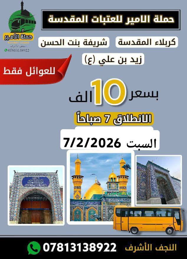 📢📢📢 ياالله ياالله 🌹🌹زيارة النصف من شعبان 🌹🌹
#بمناسبه ولادة منقذ البشريه  الأمام المهدي المنتظر (عج) 
تعلن #حملة الامير للعتبات المقدسة🏴  في النجف والكوفة عن برنامجها الاسبوعي....(حملتنا للعوائل فقط ) 
_______________________________________
🔷البرنامج الاول: يوم الثلاثاء المصادف 3/2/2026
🌺في ذكرى ولادة الامام المهدي (عجل الله فرجه الشريف) 
◾️زيارة كربلاء المقدسة 
💰سعر النفر 6 الف فقط (الانطلاق الساعه 1 ظهراً) 
________________________________________
🔷البرنامج الثاني : يوم الجمعة المصادف 6/2/2026
◾️الكاظمية المقدسة "ع"
◾️سامراء المقدسة "ع"
◾️سيد محمد سبع الدجيل "ع"
🍽مع وجبة ريوك في الدجيل .. 
🍽وجبة الغداء في مضيف العتبة العسكرية.. 
💰سعر النفر 15 الف.... (العودة نفس اليوم) 
⏰الانطلاق الساعة3:00 الثالثة صباحآ ... 
__________________________________________
🔷البرنامج الثالث: يوم السبت المصادف 7/2/2026
◾️كربلاء المقدسة "ع"
◾️العلوية شريفة بنت الإمام الحسن "ع"
◾️الإمام زيد الشهيد "ع"
💰سعر النفر 10 ألف فقط.. 
⏰الانطلاق الساعة 7 صباحاً
___________________________________________
⚫مكان التجمع:
1⃣ مجسرات ثورة العشرين
2⃣ مستشفى بن بلال
3⃣ نفق المختار (نفق ميسان) 
"النقل في احدث الباصات حديثة VIP "
للحجز والاستفسار مراسلة الصفحة او الاتصال على الرقم التالي
#واتساب***********📞 
#واتساب***********📞
"لسنا الوحيدين ولاكننا الافضل يدللون عوائلنا"
#لاتنسوا زيارة صفحتنا ومتابعتها ليصلكم كل ما هوجديد
https://www.facebook.com/share/1AAzParne9
